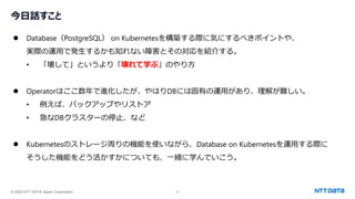 © 2025 NTT DATA Japan Corporation 2
今日話すこと
⚫ Database（PostgreSQL） on Kubernetesを構築する際に気にするべきポイントや、
実際の運用で発生するかも知れない障害とその対応を紹介する。
• 「壊して」というより「壊れて学ぶ」のやり方
⚫ Operatorはここ数年で進化したが、やはりDBには固有の運用があり、理解が難しい。
• 例えば、バックアップやリストア
• 急なDBクラスターの停止、など
⚫ Kubernetesのストレージ周りの機能を使いながら、Database on Kubernetesを運用する際に
そうした機能をどう活かすかについても、一緒に学んでいこう。
 