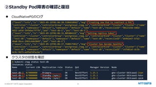 © 2025 NTT DATA Japan Corporation 20
②Standby Pod障害の確認と復旧
⚫ CloudNativePGのログ
⚫ クラスタの状態を確認
{“level”:“info”,"ts":"2025-05-19T01:06:20.510661896Z","msg":"Creating new Pod to reattach a PVC",
"controller":"cluster","controllerGroup":"postgresql.cnpg.io","controllerKind":"Cluster","Cluster":{"name"
:"test-db","namespace":"default"},"namespace":"default","name":"test-db","reconcileID":"9812324d-b86d-
4d21-a43d-39fb6ac7f77b","pod":"test-db-1","pvc":"test-db-1"}
{"level":"info","ts":"2025-05-19T01:06:31.80588422Z","msg":"Setting replica label",
"controller":"cluster","controllerGroup":"postgresql.cnpg.io","controllerKind":"Cluster","Cluster":{"name"
:"test-db","namespace":"default"},"namespace":"default","name":"test-db","reconcileID":"eb962e67-b7a2-
4ba0-9bce-29b5c4de5049","pod":"test-db-1"}
{"level":"info","ts":"2025-05-19T01:06:37.768017501Z","msg":"Cluster has become healthy",
"controller":"cluster","controllerGroup":"postgresql.cnpg.io","controllerKind":"Cluster","Cluster":{"name"
:"test-db","namespace":"default"},"namespace":"default","name":"test-db","reconcileID":"c47b81a5-dc5b-
4c9c-9673-edfbd7dfac6e"}
$ kubectl cnpg status test-db
Instances status
Name Current LSN Replication role Status QoS Manager Version Node
---- ----------- ---------------- ------ --- --------------- ----
test-db-2 0/9000000 Primary OK BestEffort 1.25.1 gke-cluster-bb3caaa1-2swn
test-db-1 0/9000000 Standby (sync) OK BestEffort 1.25.1 gke-cluster-bb3caaa1-hdsv
test-db-3 0/9000000 Standby (sync) OK BestEffort 1.25.1 gke-cluster-bb3caaa1-zpcm
 