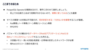 © 2025 NTT DATA Japan Corporation 27
ここまでのまとめ
⚫ PostgreSQL Operatorは複数あるので、要件に合わせて選択しましょう。
• 机上での比較だとあまり差異がわからないので、実際に使ってみることも重要
⚫ すべての障害への対策は不可能だが、何が許容できる・できないかを整理することが重要。
• Pod障害/ノード障害/ゾーン障害/リージョン障害
• RPO/RTO
⚫ パフォーマンスの観点からデータベースPodはアプリケーションPodとは
別のノードにスケジューリングすることも考える。
• 大容量メモリ・高いIO性能/低遅延・広帯域の安定したネットワークが必要
• 他Podとのリソース競合を避ける
 