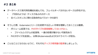 © 2025 NTT DATA Japan Corporation 39
#2 まとめ
⚫ データベースで高可用性構成を組んでも、フェイルオーバされないケースは存在する。
• （今回のような）ディスクあふれのケース
• 全インスタンスに関わる致命的なパラメータの誤り
⚫ そうした際、Kubernetesリソースを変更する正しい手順を理解しておくことは重要。
• ボリューム拡張では、PVのサイズを直接編集してはいけない。
• ファイルシステムの拡張等、一連の処理が動かない可能性あり
• PVCのサイズを拡張し、以降はKubernetesおよびCSIドライバーが担当。
⚫ こんなことにならないように、そもそもディスク使用量の監視をしましょう。
 
