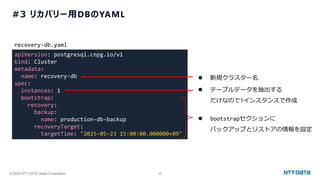 © 2025 NTT DATA Japan Corporation 46
#3 リカバリー用DBのYAML
apiVersion: postgresql.cnpg.io/v1
kind: Cluster
metadata:
name: recovery-db
spec:
instances: 1
bootstrap:
recovery:
backup:
name: production-db-backup
recoveryTarget:
targetTime: "2025-05-23 15:00:00.000000+09"
recovery-db.yaml
⚫ テーブルデータを抽出する
だけなので1インスタンスで作成
⚫ bootstrapセクションに
バックアップとリストアの情報を設定
⚫ 新規クラスター名
 