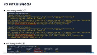 © 2025 NTT DATA Japan Corporation 47
#3 PITR実行時のログ
⚫ recovery-dbのログ
⚫ recovery-dbの状態
$ kubectl logs recovery-db-1
{"level":"info","ts":"2025-05-
20T12:20:03.561931773Z","logger":"postgres","msg":"record","logging_pod":"recovery-db-
1","record":{"log_time":"2025-05-20 12:20:03.561
UTC","process_id":"26","session_id":"682c7373.1a","session_line_num":"3","session_start_time":"2025-05-20
12:20:03 UTC","transaction_id":"0","error_severity":"LOG","sql_state_code":"00000",
"message":"redo starts at 0/3000028","backend_type":"startup","query_id":"0"}}
…
{"level":"info","ts":"2025-05-
20T12:20:03.562299787Z","logger":"postgres","msg":"record","logging_pod":"recovery-db-
1","record":{"log_time":"2025-05-20 12:20:03.561
UTC","process_id":"26","session_id":"682c7373.1a","session_line_num":"5","session_start_time":"2025-05-20
12:20:03 UTC","transaction_id":"0","error_severity":"LOG","sql_state_code":"00000",
"message":"redo done at 0/30000F8 system usage: CPU: user: 0.00 s, system: 0.00 s, elapsed: 0.00
s","backend_type":"startup","query_id":"0"}}
$ kubectl get pod recovery-db-1
NAME READY STATUS RESTARTS AGE
recovery-db-1 1/1 Running 0 35s
 