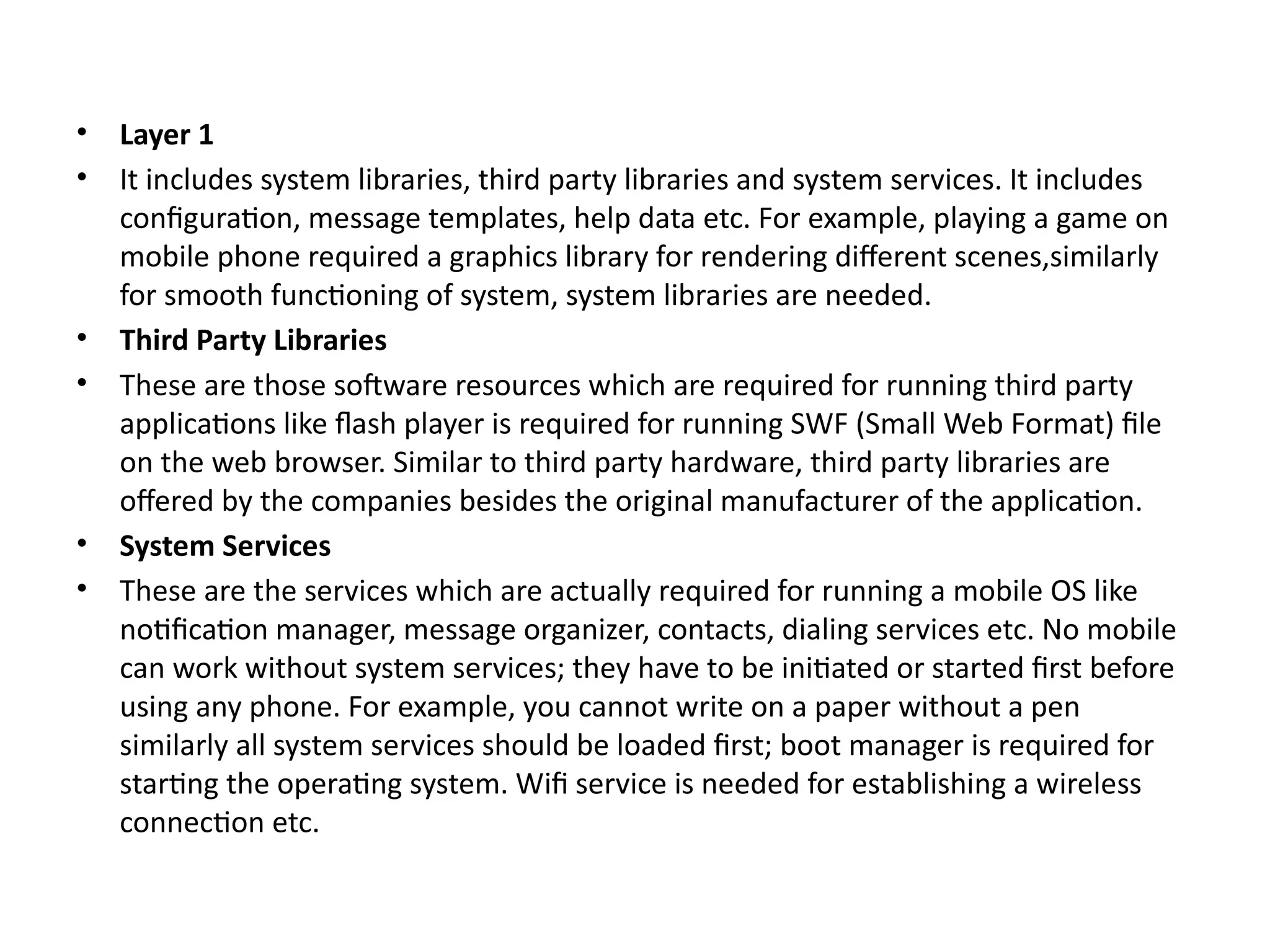 • Layer 1
• It includes system libraries, third party libraries and system services. It includes
configuration, message templates, help data etc. For example, playing a game on
mobile phone required a graphics library for rendering different scenes,similarly
for smooth functioning of system, system libraries are needed.
• Third Party Libraries
• These are those software resources which are required for running third party
applications like flash player is required for running SWF (Small Web Format) file
on the web browser. Similar to third party hardware, third party libraries are
offered by the companies besides the original manufacturer of the application.
• System Services
• These are the services which are actually required for running a mobile OS like
notification manager, message organizer, contacts, dialing services etc. No mobile
can work without system services; they have to be initiated or started first before
using any phone. For example, you cannot write on a paper without a pen
similarly all system services should be loaded first; boot manager is required for
starting the operating system. Wifi service is needed for establishing a wireless
connection etc.
 