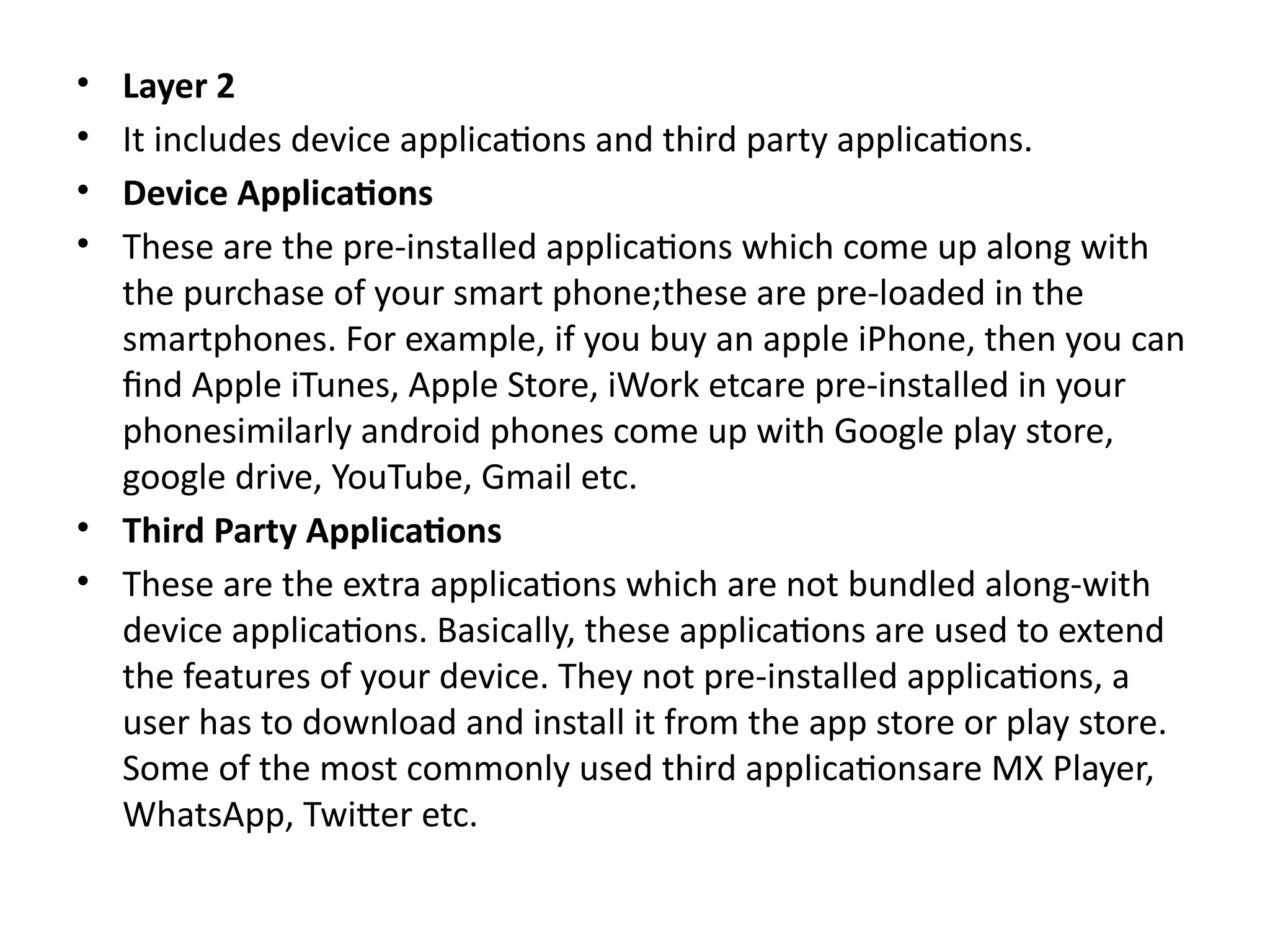 • Layer 2
• It includes device applications and third party applications.
• Device Applications
• These are the pre-installed applications which come up along with
the purchase of your smart phone;these are pre-loaded in the
smartphones. For example, if you buy an apple iPhone, then you can
find Apple iTunes, Apple Store, iWork etcare pre-installed in your
phonesimilarly android phones come up with Google play store,
google drive, YouTube, Gmail etc.
• Third Party Applications
• These are the extra applications which are not bundled along-with
device applications. Basically, these applications are used to extend
the features of your device. They not pre-installed applications, a
user has to download and install it from the app store or play store.
Some of the most commonly used third applicationsare MX Player,
WhatsApp, Twitter etc.
 