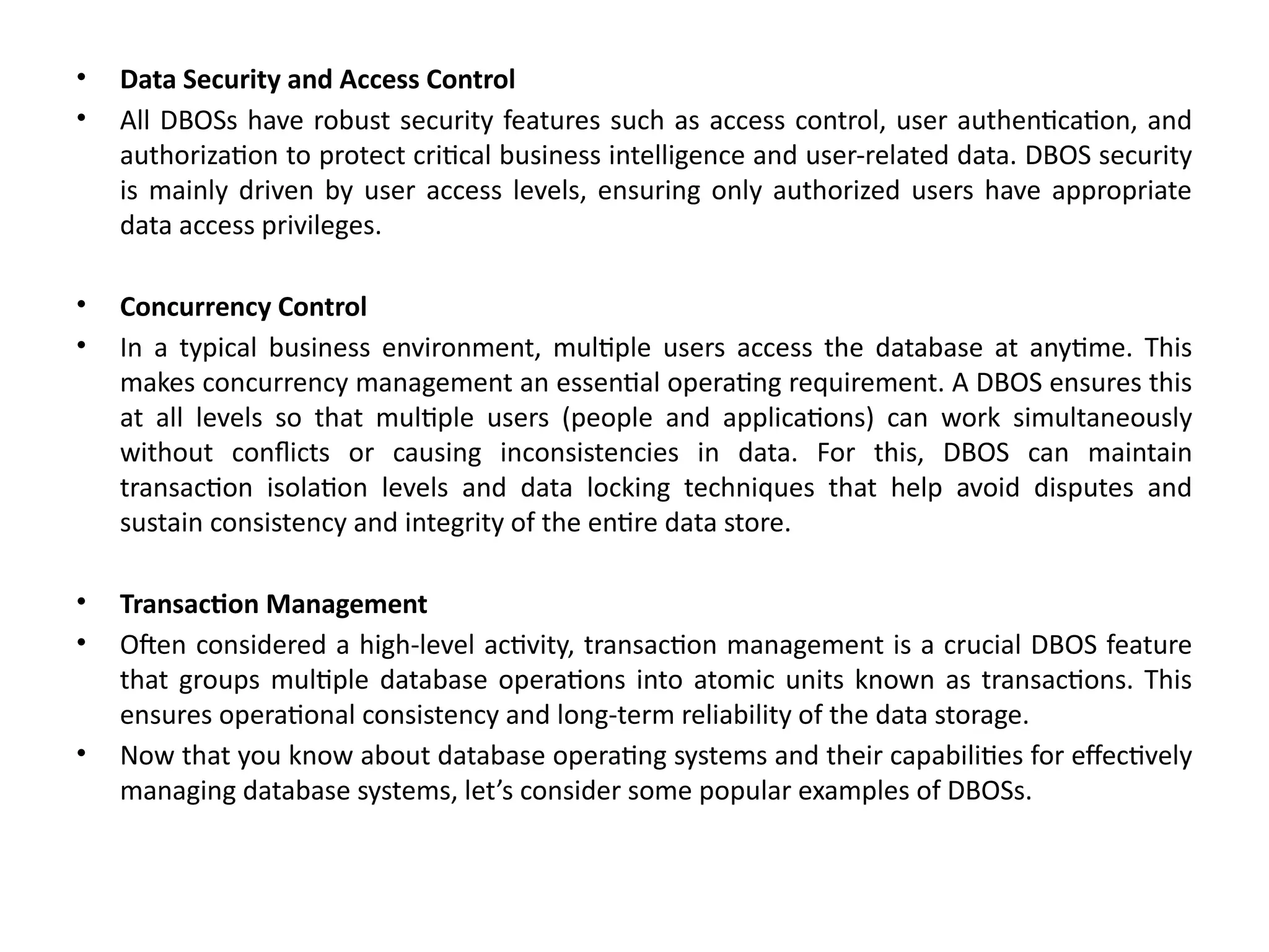 • Data Security and Access Control
• All DBOSs have robust security features such as access control, user authentication, and
authorization to protect critical business intelligence and user-related data. DBOS security
is mainly driven by user access levels, ensuring only authorized users have appropriate
data access privileges.
• Concurrency Control
• In a typical business environment, multiple users access the database at anytime. This
makes concurrency management an essential operating requirement. A DBOS ensures this
at all levels so that multiple users (people and applications) can work simultaneously
without conflicts or causing inconsistencies in data. For this, DBOS can maintain
transaction isolation levels and data locking techniques that help avoid disputes and
sustain consistency and integrity of the entire data store.
• Transaction Management
• Often considered a high-level activity, transaction management is a crucial DBOS feature
that groups multiple database operations into atomic units known as transactions. This
ensures operational consistency and long-term reliability of the data storage.
• Now that you know about database operating systems and their capabilities for effectively
managing database systems, let’s consider some popular examples of DBOSs.
 