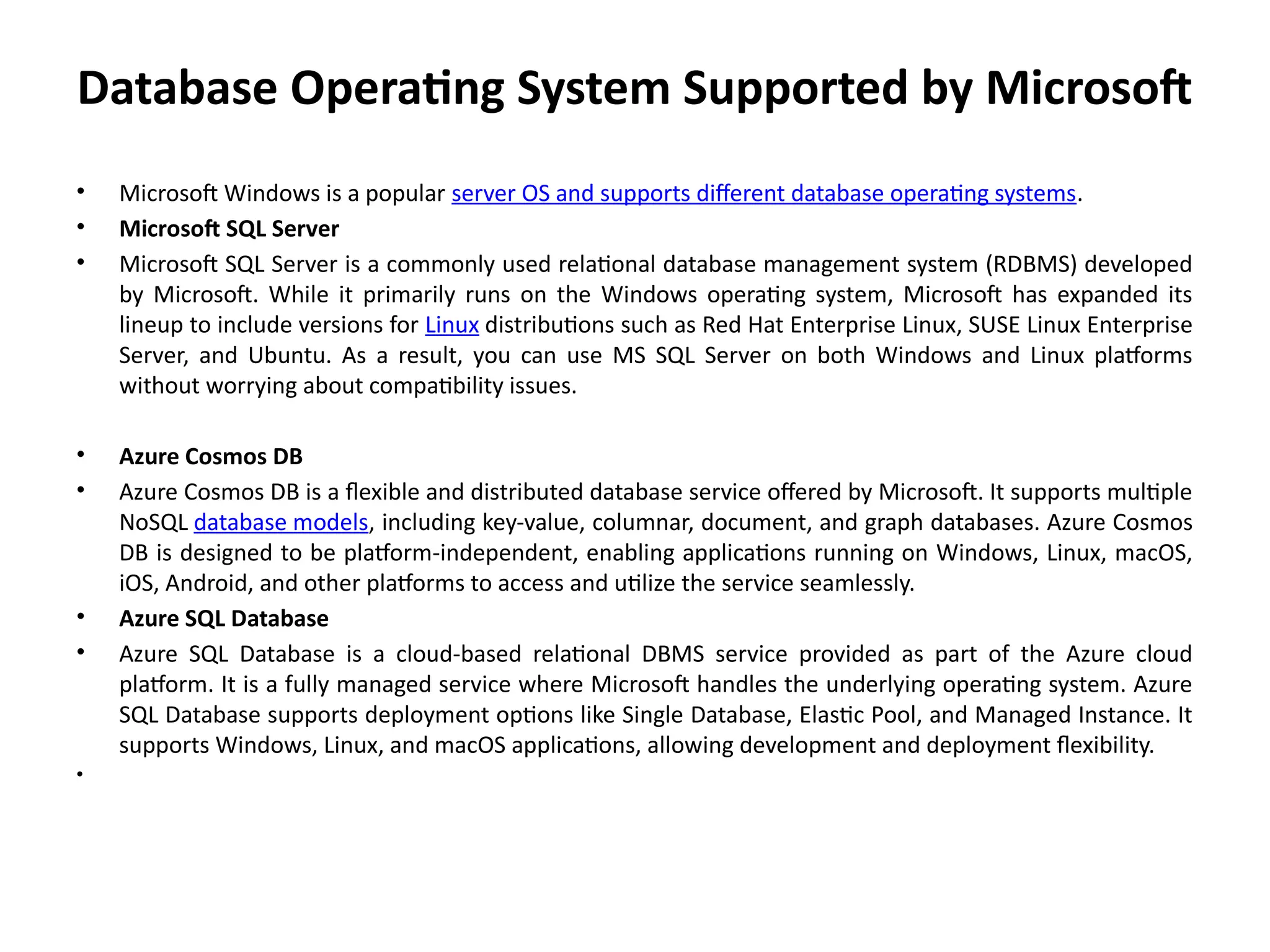 Database Operating System Supported by Microsoft
• Microsoft Windows is a popular server OS and supports different database operating systems.
• Microsoft SQL Server
• Microsoft SQL Server is a commonly used relational database management system (RDBMS) developed
by Microsoft. While it primarily runs on the Windows operating system, Microsoft has expanded its
lineup to include versions for Linux distributions such as Red Hat Enterprise Linux, SUSE Linux Enterprise
Server, and Ubuntu. As a result, you can use MS SQL Server on both Windows and Linux platforms
without worrying about compatibility issues.
• Azure Cosmos DB
• Azure Cosmos DB is a flexible and distributed database service offered by Microsoft. It supports multiple
NoSQL database models, including key-value, columnar, document, and graph databases. Azure Cosmos
DB is designed to be platform-independent, enabling applications running on Windows, Linux, macOS,
iOS, Android, and other platforms to access and utilize the service seamlessly.
• Azure SQL Database
• Azure SQL Database is a cloud-based relational DBMS service provided as part of the Azure cloud
platform. It is a fully managed service where Microsoft handles the underlying operating system. Azure
SQL Database supports deployment options like Single Database, Elastic Pool, and Managed Instance. It
supports Windows, Linux, and macOS applications, allowing development and deployment flexibility.
•
 