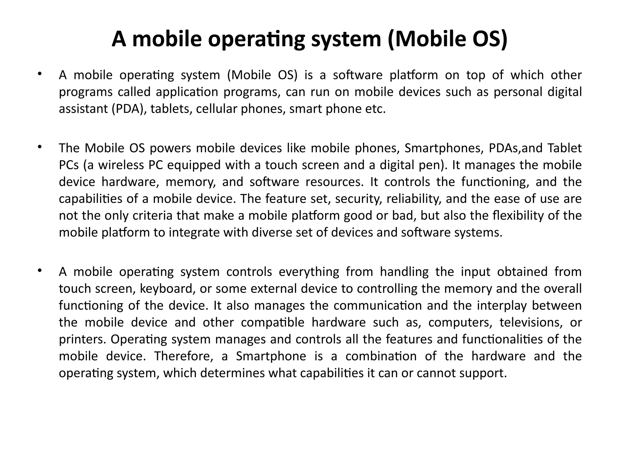 A mobile operating system (Mobile OS)
• A mobile operating system (Mobile OS) is a software platform on top of which other
programs called application programs, can run on mobile devices such as personal digital
assistant (PDA), tablets, cellular phones, smart phone etc.
• The Mobile OS powers mobile devices like mobile phones, Smartphones, PDAs,and Tablet
PCs (a wireless PC equipped with a touch screen and a digital pen). It manages the mobile
device hardware, memory, and software resources. It controls the functioning, and the
capabilities of a mobile device. The feature set, security, reliability, and the ease of use are
not the only criteria that make a mobile platform good or bad, but also the flexibility of the
mobile platform to integrate with diverse set of devices and software systems.
• A mobile operating system controls everything from handling the input obtained from
touch screen, keyboard, or some external device to controlling the memory and the overall
functioning of the device. It also manages the communication and the interplay between
the mobile device and other compatible hardware such as, computers, televisions, or
printers. Operating system manages and controls all the features and functionalities of the
mobile device. Therefore, a Smartphone is a combination of the hardware and the
operating system, which determines what capabilities it can or cannot support.
 