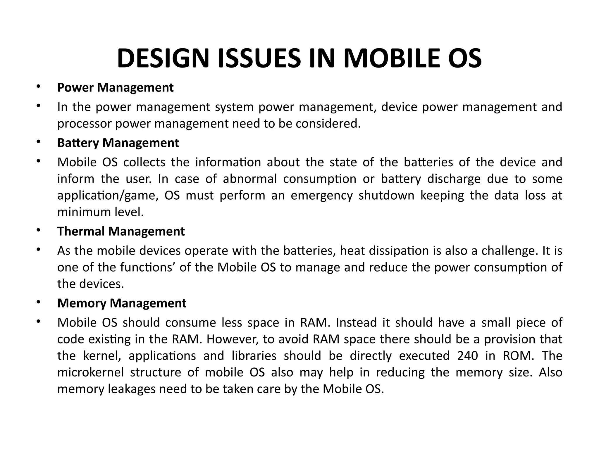 DESIGN ISSUES IN MOBILE OS
• Power Management
• In the power management system power management, device power management and
processor power management need to be considered.
• Battery Management
• Mobile OS collects the information about the state of the batteries of the device and
inform the user. In case of abnormal consumption or battery discharge due to some
application/game, OS must perform an emergency shutdown keeping the data loss at
minimum level.
• Thermal Management
• As the mobile devices operate with the batteries, heat dissipation is also a challenge. It is
one of the functions’ of the Mobile OS to manage and reduce the power consumption of
the devices.
• Memory Management
• Mobile OS should consume less space in RAM. Instead it should have a small piece of
code existing in the RAM. However, to avoid RAM space there should be a provision that
the kernel, applications and libraries should be directly executed 240 in ROM. The
microkernel structure of mobile OS also may help in reducing the memory size. Also
memory leakages need to be taken care by the Mobile OS.
 