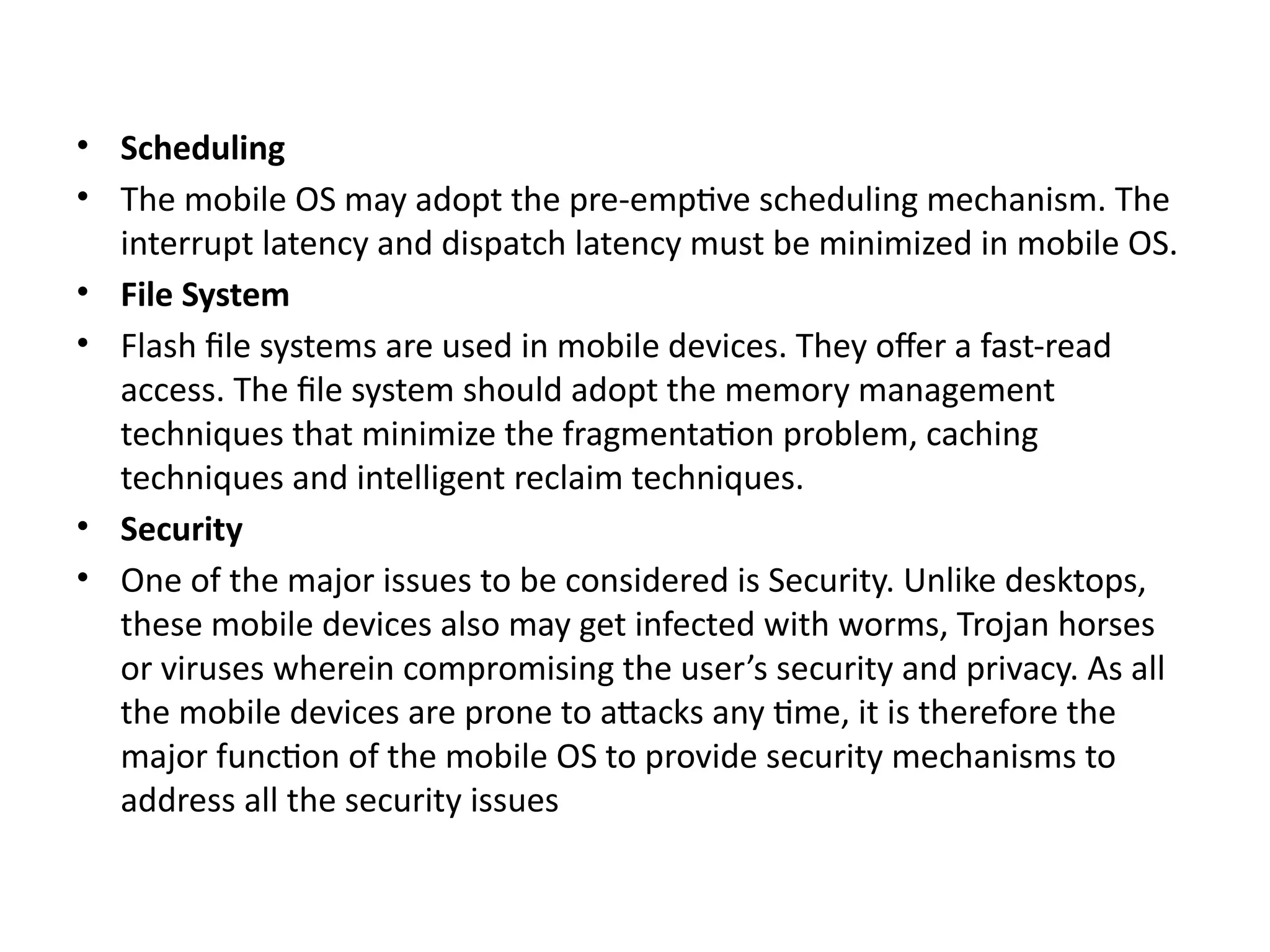 • Scheduling
• The mobile OS may adopt the pre-emptive scheduling mechanism. The
interrupt latency and dispatch latency must be minimized in mobile OS.
• File System
• Flash file systems are used in mobile devices. They offer a fast-read
access. The file system should adopt the memory management
techniques that minimize the fragmentation problem, caching
techniques and intelligent reclaim techniques.
• Security
• One of the major issues to be considered is Security. Unlike desktops,
these mobile devices also may get infected with worms, Trojan horses
or viruses wherein compromising the user’s security and privacy. As all
the mobile devices are prone to attacks any time, it is therefore the
major function of the mobile OS to provide security mechanisms to
address all the security issues
 