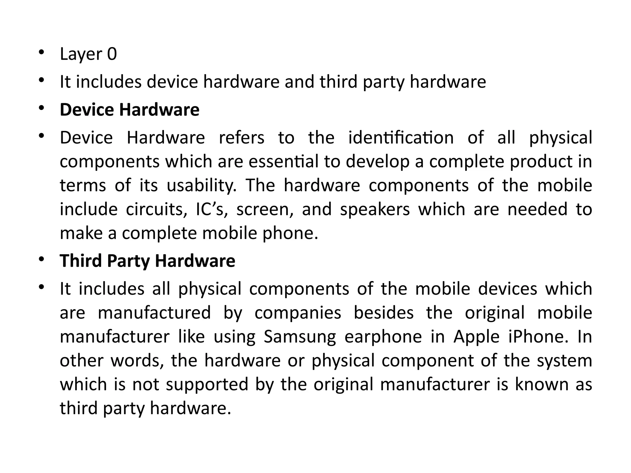 • Layer 0
• It includes device hardware and third party hardware
• Device Hardware
• Device Hardware refers to the identification of all physical
components which are essential to develop a complete product in
terms of its usability. The hardware components of the mobile
include circuits, IC’s, screen, and speakers which are needed to
make a complete mobile phone.
• Third Party Hardware
• It includes all physical components of the mobile devices which
are manufactured by companies besides the original mobile
manufacturer like using Samsung earphone in Apple iPhone. In
other words, the hardware or physical component of the system
which is not supported by the original manufacturer is known as
third party hardware.
 