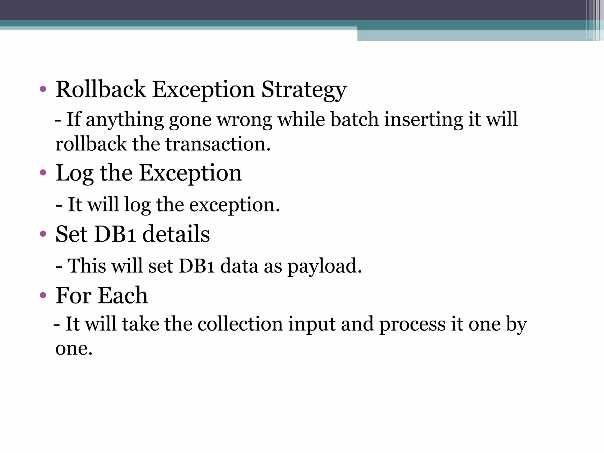 • Rollback Exception Strategy
- If anything gone wrong while batch inserting it will
rollback the transaction.
• Log the Exception
- It will log the exception.
• Set DB1 details
- This will set DB1 data as payload.
• For Each
- It will take the collection input and process it one by
one.
 