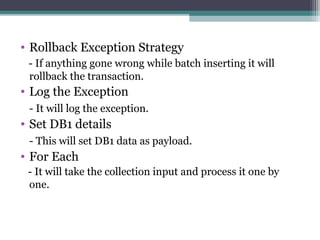 • Rollback Exception Strategy
- If anything gone wrong while batch inserting it will
rollback the transaction.
• Log the Exception
- It will log the exception.
• Set DB1 details
- This will set DB1 data as payload.
• For Each
- It will take the collection input and process it one by
one.
 