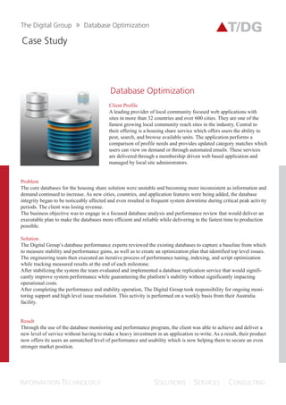 DATABASE
ORGANIZATION
A leading provider of local community focused web applications with sites in more than
32 countries and over 600 cities. They are one of the fastest growing local community reach
sites in the industry. Central to their offering is a housing share service which offers users the
ability to post, search, and browse available units. The application performs a comparison of
a user’s needs and provides updated category matches which users can view on demand or
through automated emails. These services are delivered through a membership driven web
based application and managed by local site administrators.
Client Profile
Business Challenges
The core databases for the housing share solution were unstable and becoming more
inconsistent as information and demand continued to increase. As new cities, countries,
and application features were being added, the database integrity began to be noticeably
affected. This also lead to frequent system downtime during critical peak activity periods.
The client was losing revenue. The business objective was to engage in a focused database
analysis and performance review that would deliver an executable plan to make the
databases more efficient and reliable while delivering in the fastest time to production
possible
The Solution
The Digital Group’s database performance experts reviewed the existing databases to
capture a baseline from which to measure stability and performance gains, as well as to
create an optimization plan that identified top level issues. The engineering team then
executed an iterative process of performance tuning, indexing, and script optimization
while tracking measured results at the end of each milestone. After stabilizing the system,
the team evaluated and implemented a database replication service that would significantly
improve system performance while guaranteeing the platform’s stability without
impacting operational costs.
 