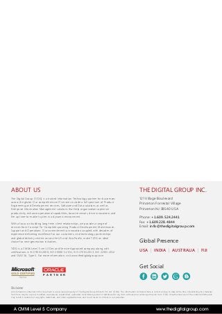 THE DIGITAL GROUP INC.
121 Village Boulevard
Princeton Forrestal Village
Princeton NJ 08540 USA
Phone: +1.609.524.2441
Fax: +1.609.228.4844
Email: info@thedigitalgroup.com
USA | INDIA | AUSTRALIA | FIJI
Global Presence
Get Social
Disclaimer
All information contained in this document is an exclusive property of The Digital Group Infotech Pvt. Ltd. (T/DG). The information contained here is correct and up to date at the time of publishing. No material
from here may be copied, modified, reproduced, republished, uploaded, transmitted, posted or distributed in any form without prior written permission from T/DG. Unauthorized use of the content/information
may result in violation of copyright, trademark, and other applicable laws, and could result in criminal or civil penalties
ABOUT US
The Digital Group (T/DG) is a trusted Information Technology partner for businesses
across the globe. Our comprehensive IT services include a full spectrum of Product
Engineering and Development services, Software and Data solutions as well as
Enterprise Information Management solutions that help organizations optimize
productivity, enhance operational capabilities, boost revenues, drive innovations and
fire up time-to-market cycles in a dynamic environment.
With a focus on building long-term client relationships, we provide a range of
services from Concept-To-Complete spanning Product Development, Maintenance,
Support and Operations. Our commitment to innovation coupled with decades of
experience delivering excellence for our customers, vital technology partnerships
and global delivery centers across the US and Asia Pacific, make T/DG an ideal
choice for next-generation initiatives.
T/DG is a CMMi Level 5 ver1.3 Dev and Service Appraised company along with
certifications in ISO 9001:2008, ISO 20000-1:2011, ISO 27001:2013, ISO 22301:2012
and SSAE 16, Type II. For more information, visit www.thedigitalgroup.com
P A R T N E R
www.thedigitalgroup.comA CMMi Level 5 Company
 