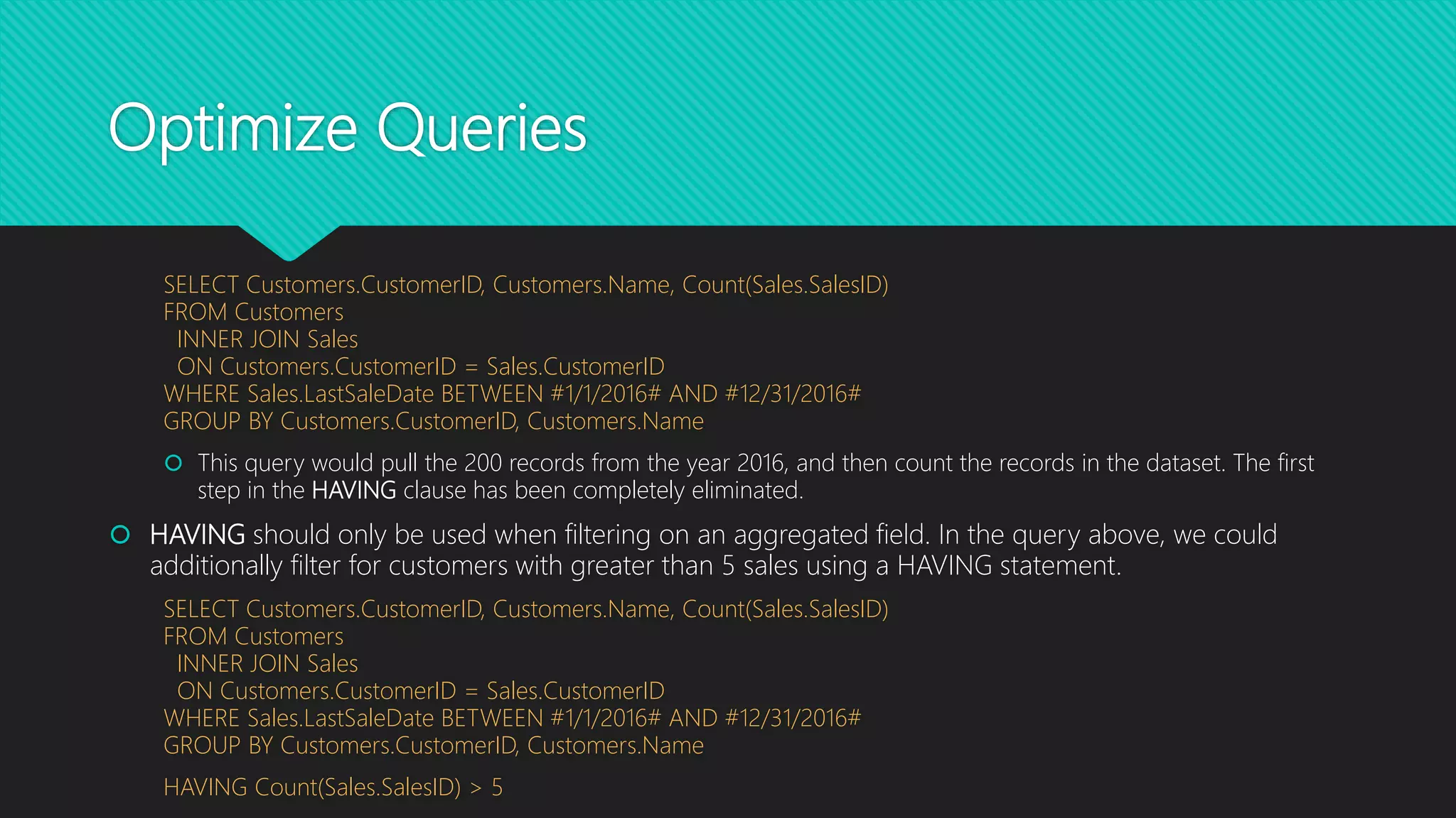Optimize Queries
SELECT Customers.CustomerID, Customers.Name, Count(Sales.SalesID)
FROM Customers
INNER JOIN Sales
ON Customers.CustomerID = Sales.CustomerID
WHERE Sales.LastSaleDate BETWEEN #1/1/2016# AND #12/31/2016#
GROUP BY Customers.CustomerID, Customers.Name
 This query would pull the 200 records from the year 2016, and then count the records in the dataset. The first
step in the HAVING clause has been completely eliminated.
 HAVING should only be used when filtering on an aggregated field. In the query above, we could
additionally filter for customers with greater than 5 sales using a HAVING statement.
SELECT Customers.CustomerID, Customers.Name, Count(Sales.SalesID)
FROM Customers
INNER JOIN Sales
ON Customers.CustomerID = Sales.CustomerID
WHERE Sales.LastSaleDate BETWEEN #1/1/2016# AND #12/31/2016#
GROUP BY Customers.CustomerID, Customers.Name
HAVING Count(Sales.SalesID) > 5
 
