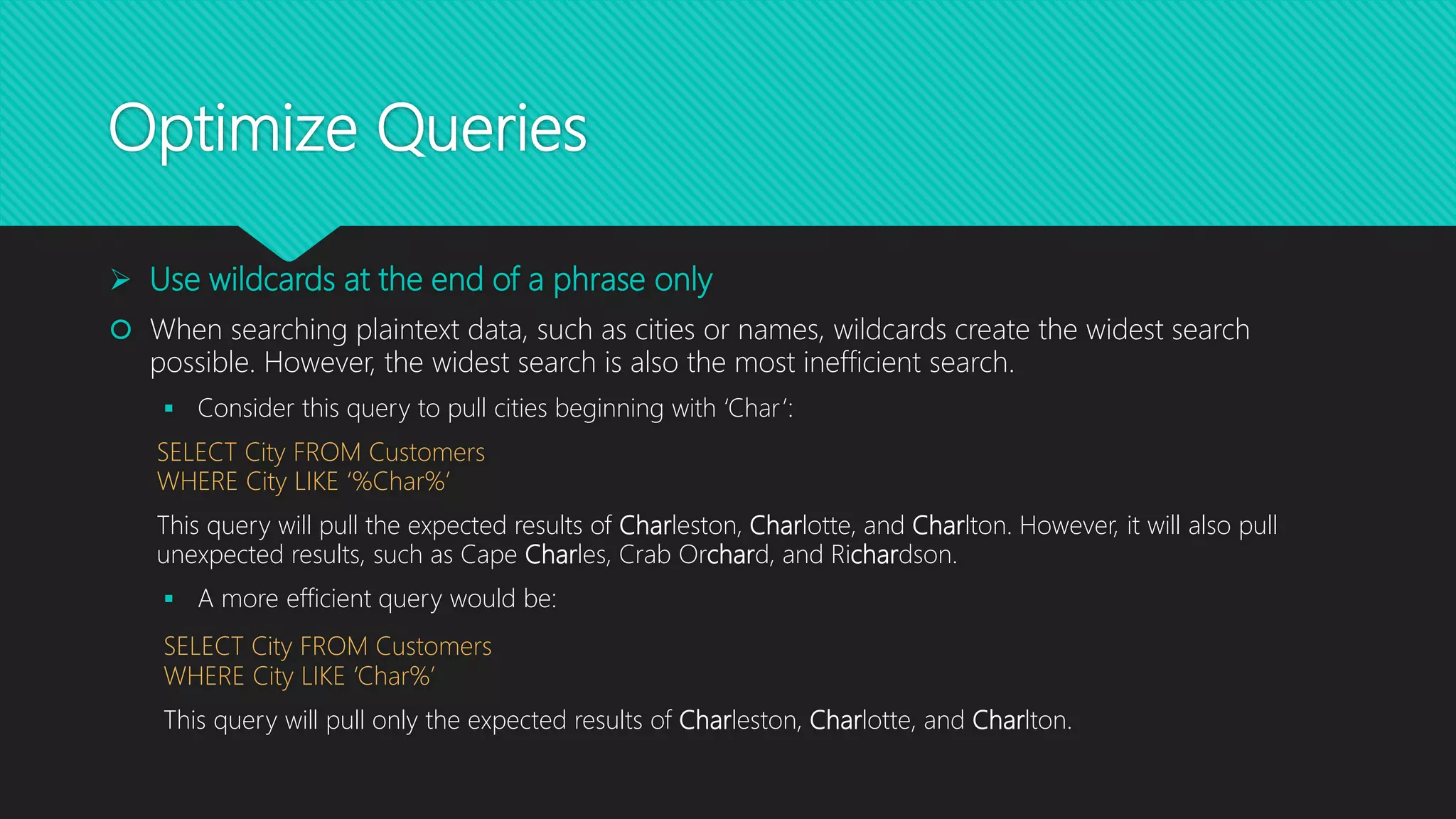 Optimize Queries
 Use wildcards at the end of a phrase only
 When searching plaintext data, such as cities or names, wildcards create the widest search
possible. However, the widest search is also the most inefficient search.
 Consider this query to pull cities beginning with ‘Char’:
SELECT City FROM Customers
WHERE City LIKE ‘%Char%’
This query will pull the expected results of Charleston, Charlotte, and Charlton. However, it will also pull
unexpected results, such as Cape Charles, Crab Orchard, and Richardson.
 A more efficient query would be:
SELECT City FROM Customers
WHERE City LIKE ‘Char%’
This query will pull only the expected results of Charleston, Charlotte, and Charlton.
 