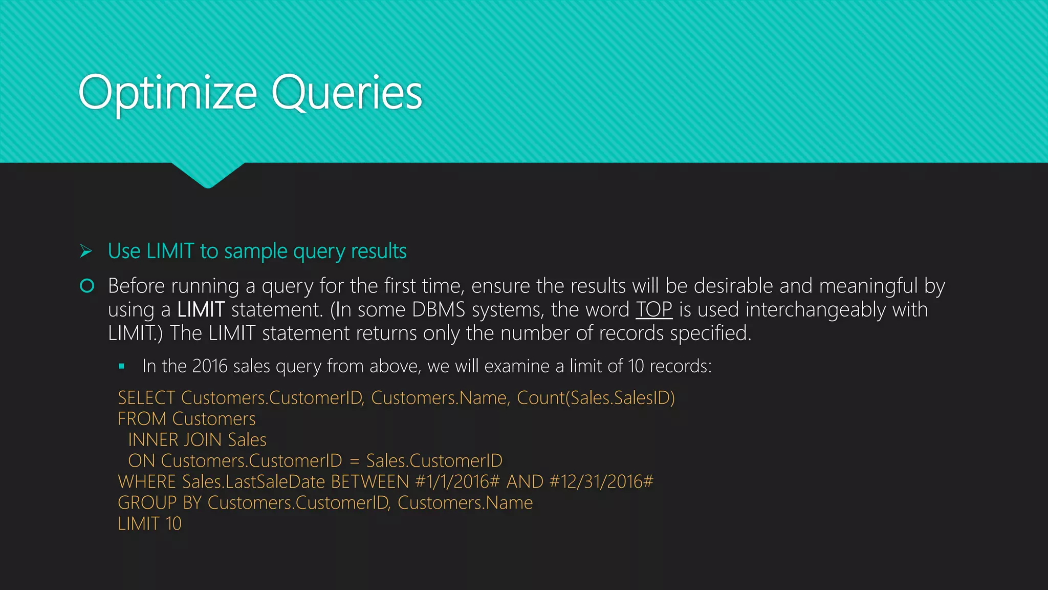 Optimize Queries
 Use LIMIT to sample query results
 Before running a query for the first time, ensure the results will be desirable and meaningful by
using a LIMIT statement. (In some DBMS systems, the word TOP is used interchangeably with
LIMIT.) The LIMIT statement returns only the number of records specified.
 In the 2016 sales query from above, we will examine a limit of 10 records:
SELECT Customers.CustomerID, Customers.Name, Count(Sales.SalesID)
FROM Customers
INNER JOIN Sales
ON Customers.CustomerID = Sales.CustomerID
WHERE Sales.LastSaleDate BETWEEN #1/1/2016# AND #12/31/2016#
GROUP BY Customers.CustomerID, Customers.Name
LIMIT 10
 