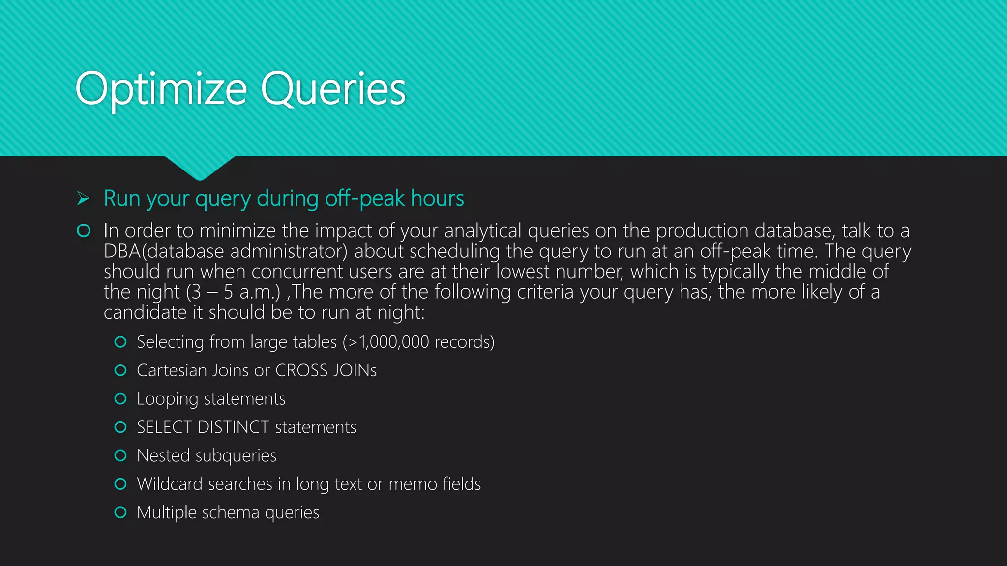Optimize Queries
 Run your query during off-peak hours
 In order to minimize the impact of your analytical queries on the production database, talk to a
DBA(database administrator) about scheduling the query to run at an off-peak time. The query
should run when concurrent users are at their lowest number, which is typically the middle of
the night (3 – 5 a.m.) ,The more of the following criteria your query has, the more likely of a
candidate it should be to run at night:
 Selecting from large tables (>1,000,000 records)
 Cartesian Joins or CROSS JOINs
 Looping statements
 SELECT DISTINCT statements
 Nested subqueries
 Wildcard searches in long text or memo fields
 Multiple schema queries
 