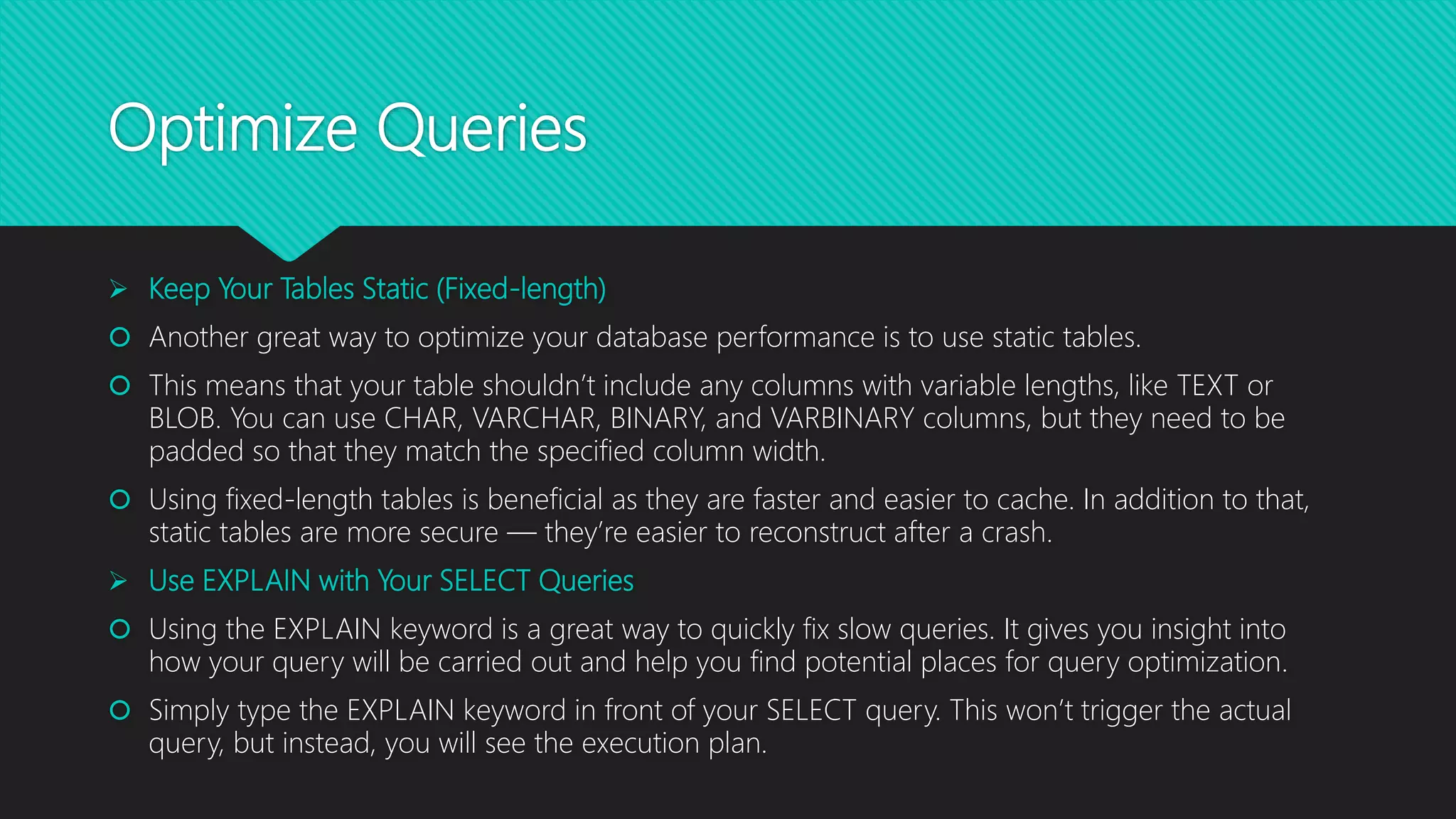 Optimize Queries
 Keep Your Tables Static (Fixed-length)
 Another great way to optimize your database performance is to use static tables.
 This means that your table shouldn’t include any columns with variable lengths, like TEXT or
BLOB. You can use CHAR, VARCHAR, BINARY, and VARBINARY columns, but they need to be
padded so that they match the specified column width.
 Using fixed-length tables is beneficial as they are faster and easier to cache. In addition to that,
static tables are more secure — they’re easier to reconstruct after a crash.
 Use EXPLAIN with Your SELECT Queries
 Using the EXPLAIN keyword is a great way to quickly fix slow queries. It gives you insight into
how your query will be carried out and help you find potential places for query optimization.
 Simply type the EXPLAIN keyword in front of your SELECT query. This won’t trigger the actual
query, but instead, you will see the execution plan.
 