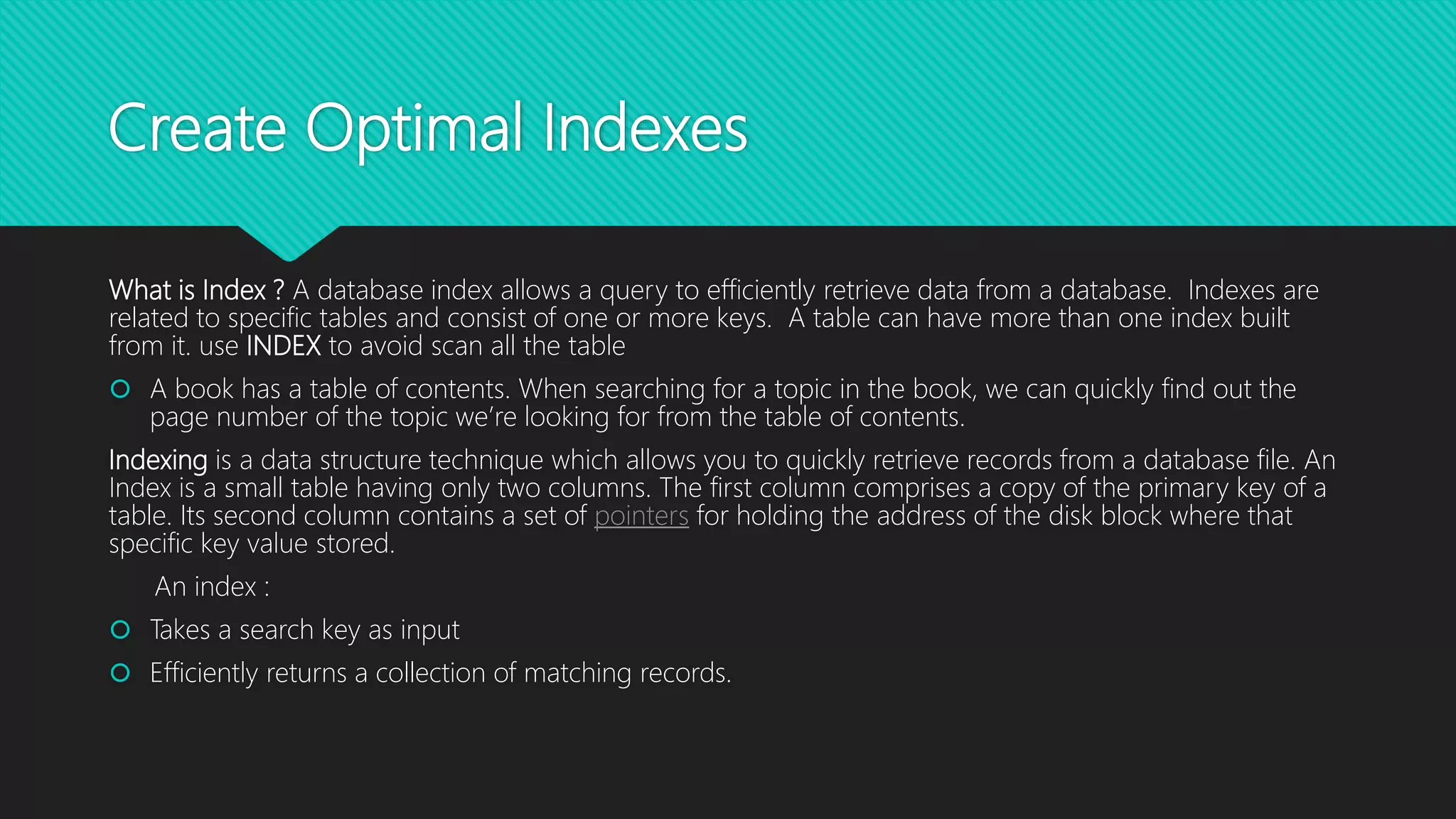 Create Optimal Indexes
What is Index ? A database index allows a query to efficiently retrieve data from a database. Indexes are
related to specific tables and consist of one or more keys. A table can have more than one index built
from it. use INDEX to avoid scan all the table
 A book has a table of contents. When searching for a topic in the book, we can quickly find out the
page number of the topic we’re looking for from the table of contents.
Indexing is a data structure technique which allows you to quickly retrieve records from a database file. An
Index is a small table having only two columns. The first column comprises a copy of the primary key of a
table. Its second column contains a set of pointers for holding the address of the disk block where that
specific key value stored.
An index :
 Takes a search key as input
 Efficiently returns a collection of matching records.
 
