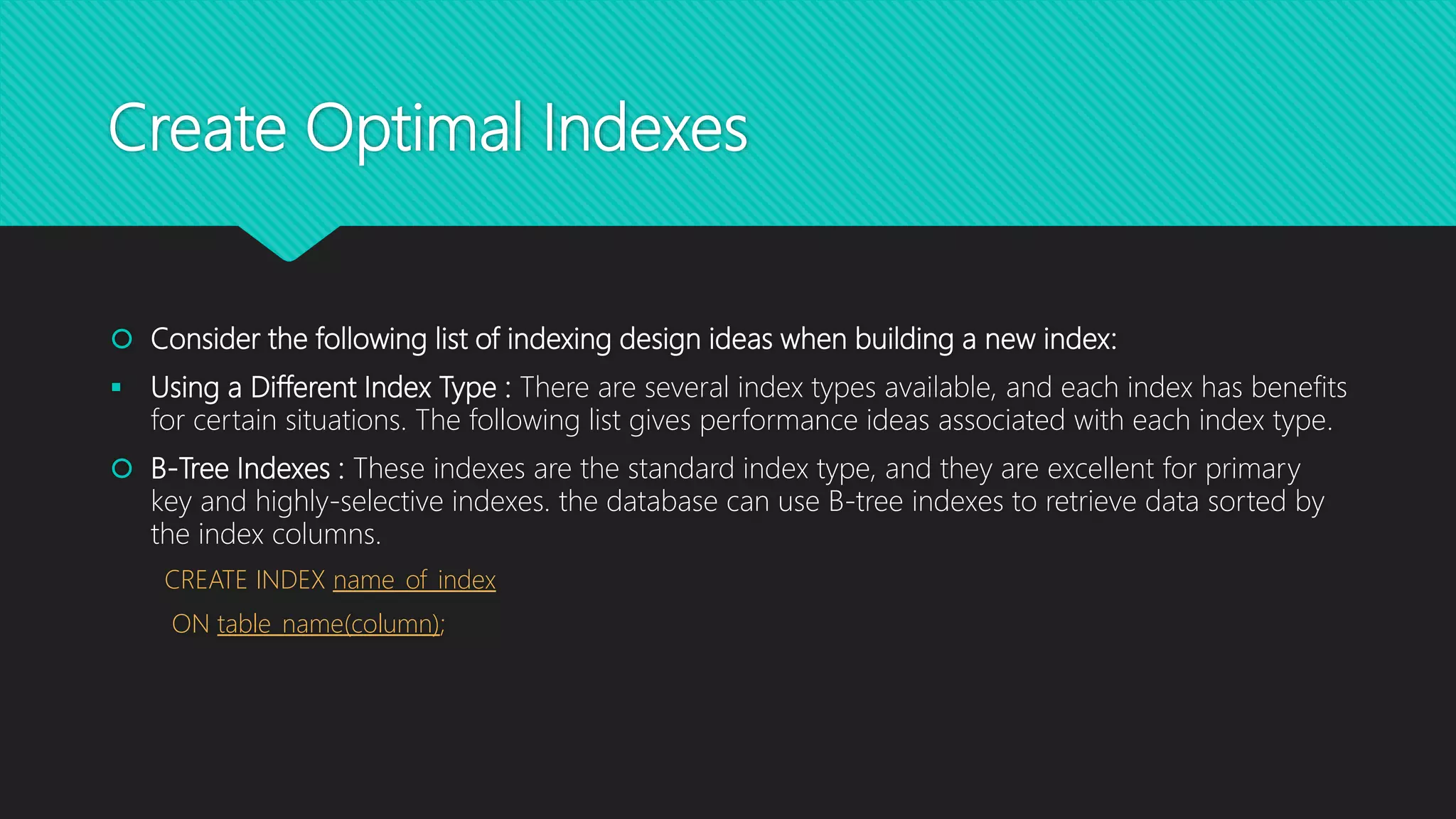 Create Optimal Indexes
 Consider the following list of indexing design ideas when building a new index:
 Using a Different Index Type : There are several index types available, and each index has benefits
for certain situations. The following list gives performance ideas associated with each index type.
 B-Tree Indexes : These indexes are the standard index type, and they are excellent for primary
key and highly-selective indexes. the database can use B-tree indexes to retrieve data sorted by
the index columns.
CREATE INDEX name_of_index
ON table_name(column);
 
