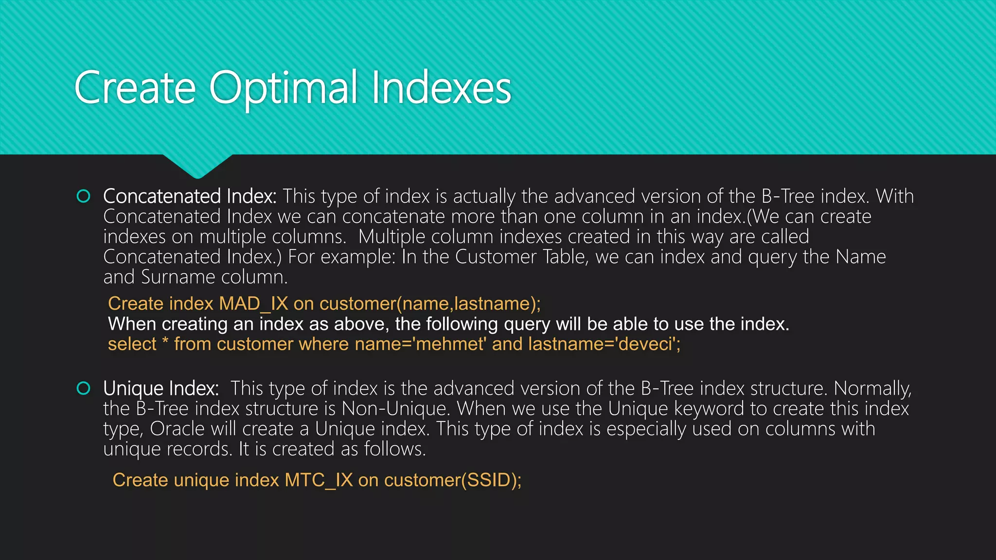 Create Optimal Indexes
 Concatenated Index: This type of index is actually the advanced version of the B-Tree index. With
Concatenated Index we can concatenate more than one column in an index.(We can create
indexes on multiple columns. Multiple column indexes created in this way are called
Concatenated Index.) For example: In the Customer Table, we can index and query the Name
and Surname column.
Create index MAD_IX on customer(name,lastname);
When creating an index as above, the following query will be able to use the index.
select * from customer where name='mehmet' and lastname='deveci';
 Unique Index: This type of index is the advanced version of the B-Tree index structure. Normally,
the B-Tree index structure is Non-Unique. When we use the Unique keyword to create this index
type, Oracle will create a Unique index. This type of index is especially used on columns with
unique records. It is created as follows.
Create unique index MTC_IX on customer(SSID);
 