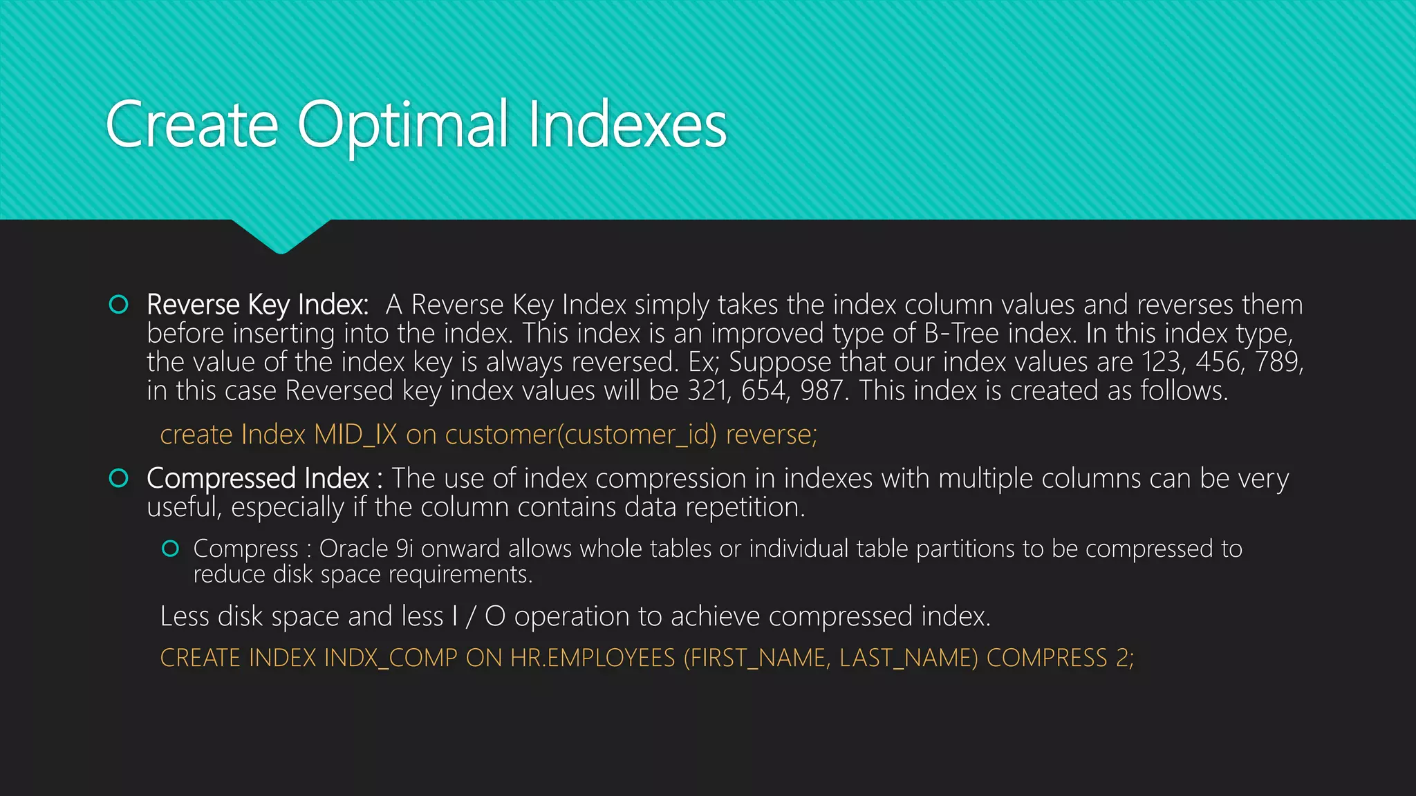 Create Optimal Indexes
 Reverse Key Index: A Reverse Key Index simply takes the index column values and reverses them
before inserting into the index. This index is an improved type of B-Tree index. In this index type,
the value of the index key is always reversed. Ex; Suppose that our index values are 123, 456, 789,
in this case Reversed key index values will be 321, 654, 987. This index is created as follows.
create Index MID_IX on customer(customer_id) reverse;
 Compressed Index : The use of index compression in indexes with multiple columns can be very
useful, especially if the column contains data repetition.
 Compress : Oracle 9i onward allows whole tables or individual table partitions to be compressed to
reduce disk space requirements.
Less disk space and less I / O operation to achieve compressed index.
CREATE INDEX INDX_COMP ON HR.EMPLOYEES (FIRST_NAME, LAST_NAME) COMPRESS 2;
 