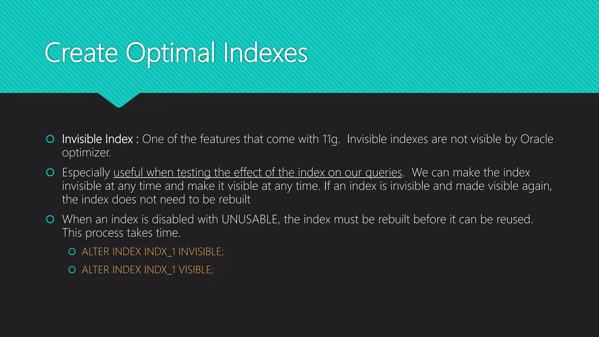 Create Optimal Indexes
 Invisible Index : One of the features that come with 11g. Invisible indexes are not visible by Oracle
optimizer.
 Especially useful when testing the effect of the index on our queries. We can make the index
invisible at any time and make it visible at any time. If an index is invisible and made visible again,
the index does not need to be rebuilt
 When an index is disabled with UNUSABLE, the index must be rebuilt before it can be reused.
This process takes time.
 ALTER INDEX INDX_1 INVISIBLE;
 ALTER INDEX INDX_1 VISIBLE;
 