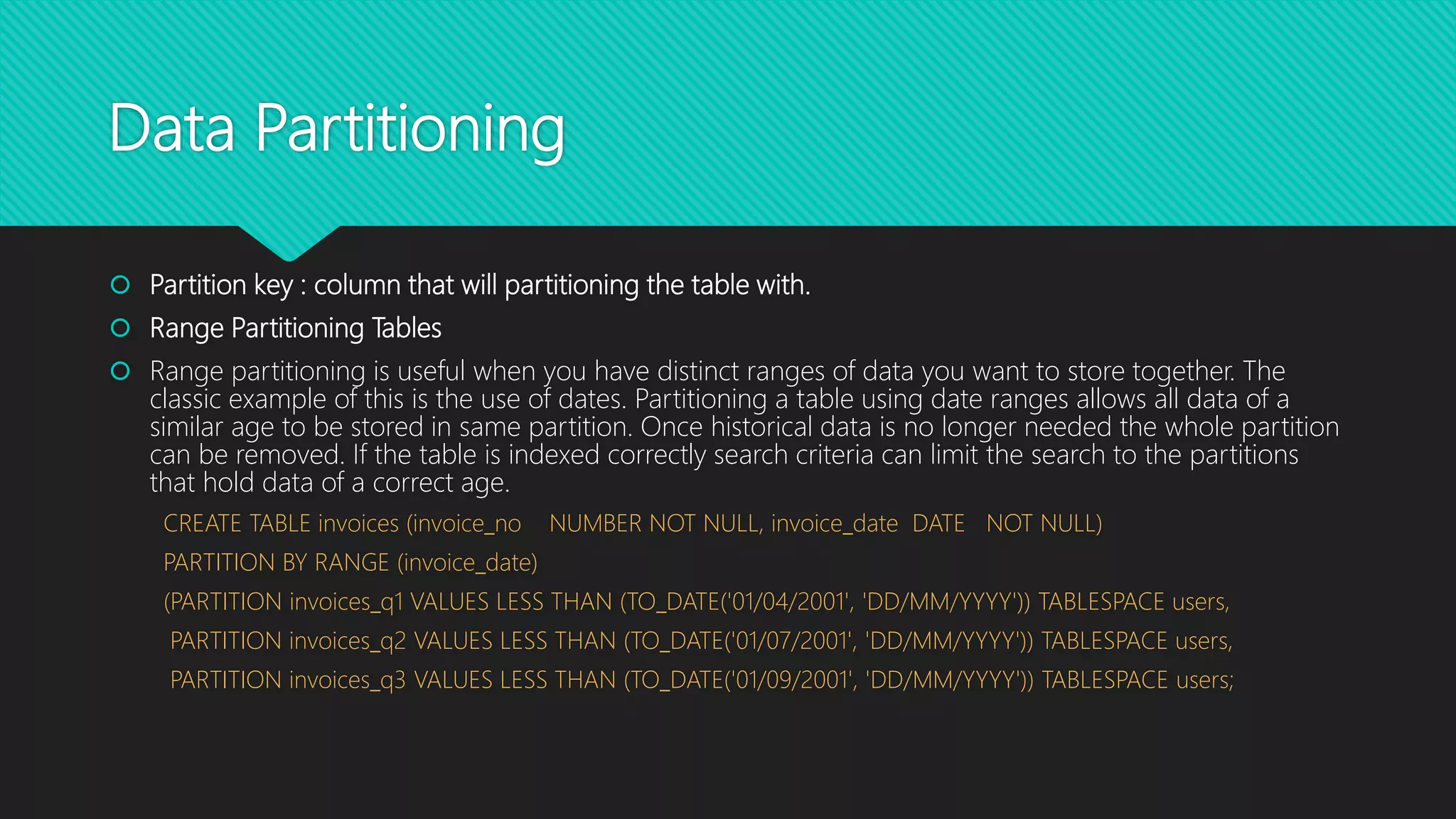 Data Partitioning
 Partition key : column that will partitioning the table with.
 Range Partitioning Tables
 Range partitioning is useful when you have distinct ranges of data you want to store together. The
classic example of this is the use of dates. Partitioning a table using date ranges allows all data of a
similar age to be stored in same partition. Once historical data is no longer needed the whole partition
can be removed. If the table is indexed correctly search criteria can limit the search to the partitions
that hold data of a correct age.
CREATE TABLE invoices (invoice_no NUMBER NOT NULL, invoice_date DATE NOT NULL)
PARTITION BY RANGE (invoice_date)
(PARTITION invoices_q1 VALUES LESS THAN (TO_DATE('01/04/2001', 'DD/MM/YYYY')) TABLESPACE users,
PARTITION invoices_q2 VALUES LESS THAN (TO_DATE('01/07/2001', 'DD/MM/YYYY')) TABLESPACE users,
PARTITION invoices_q3 VALUES LESS THAN (TO_DATE('01/09/2001', 'DD/MM/YYYY')) TABLESPACE users;
 