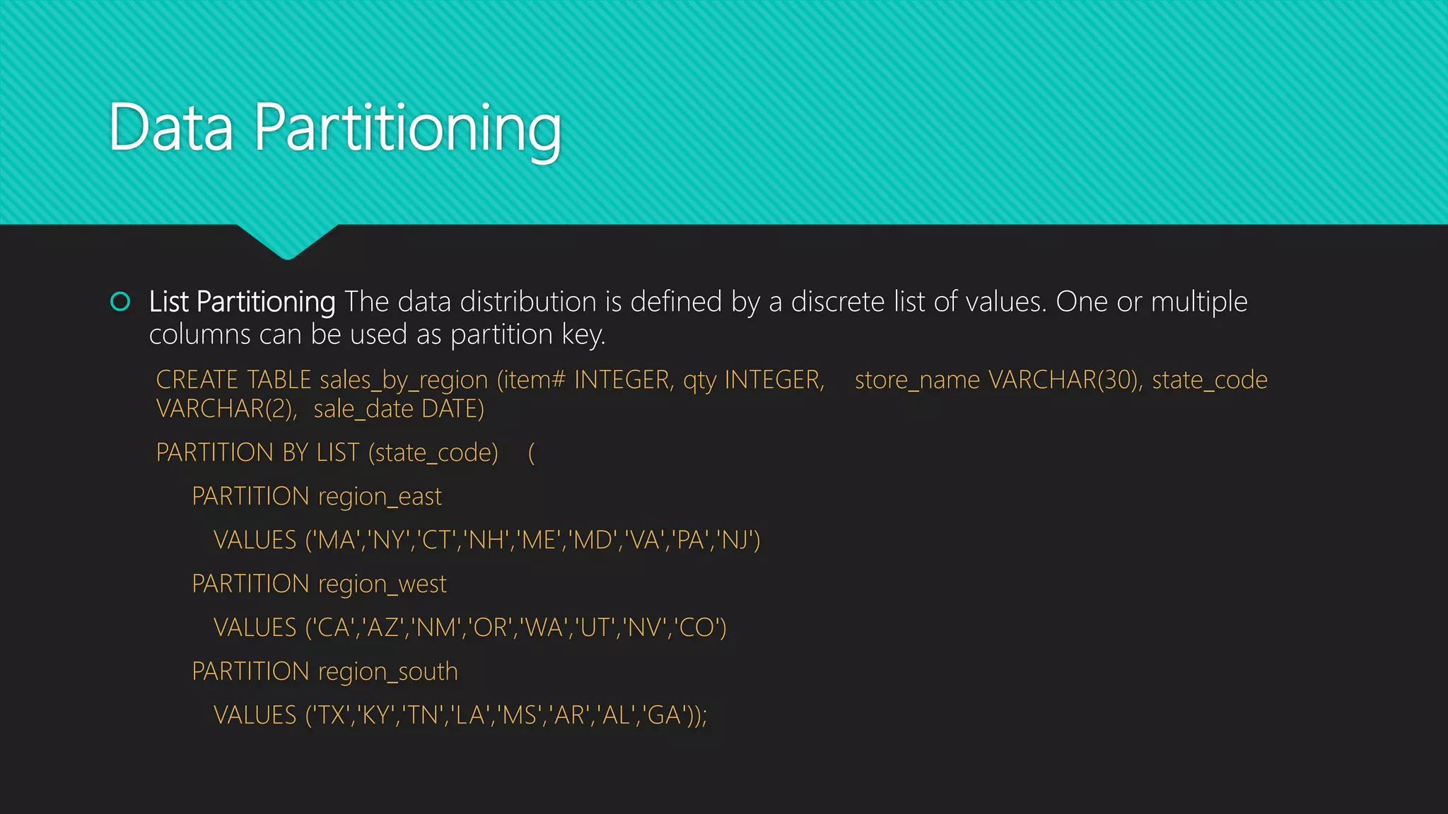 Data Partitioning
 List Partitioning The data distribution is defined by a discrete list of values. One or multiple
columns can be used as partition key.
CREATE TABLE sales_by_region (item# INTEGER, qty INTEGER, store_name VARCHAR(30), state_code
VARCHAR(2), sale_date DATE)
PARTITION BY LIST (state_code) (
PARTITION region_east
VALUES ('MA','NY','CT','NH','ME','MD','VA','PA','NJ')
PARTITION region_west
VALUES ('CA','AZ','NM','OR','WA','UT','NV','CO')
PARTITION region_south
VALUES ('TX','KY','TN','LA','MS','AR','AL','GA'));
 