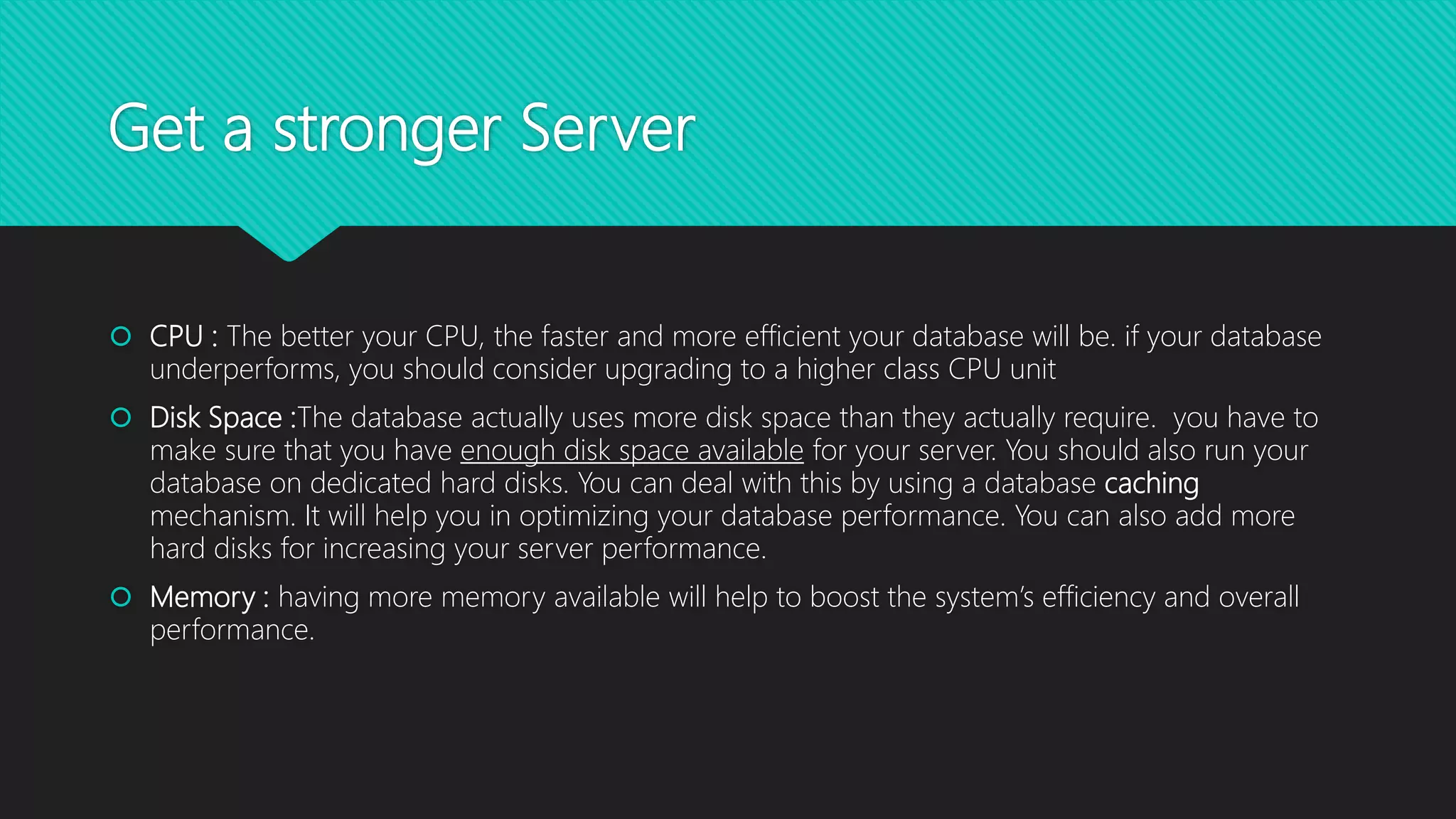 Get a stronger Server
 CPU : The better your CPU, the faster and more efficient your database will be. if your database
underperforms, you should consider upgrading to a higher class CPU unit
 Disk Space :The database actually uses more disk space than they actually require. you have to
make sure that you have enough disk space available for your server. You should also run your
database on dedicated hard disks. You can deal with this by using a database caching
mechanism. It will help you in optimizing your database performance. You can also add more
hard disks for increasing your server performance.
 Memory : having more memory available will help to boost the system’s efficiency and overall
performance.
 