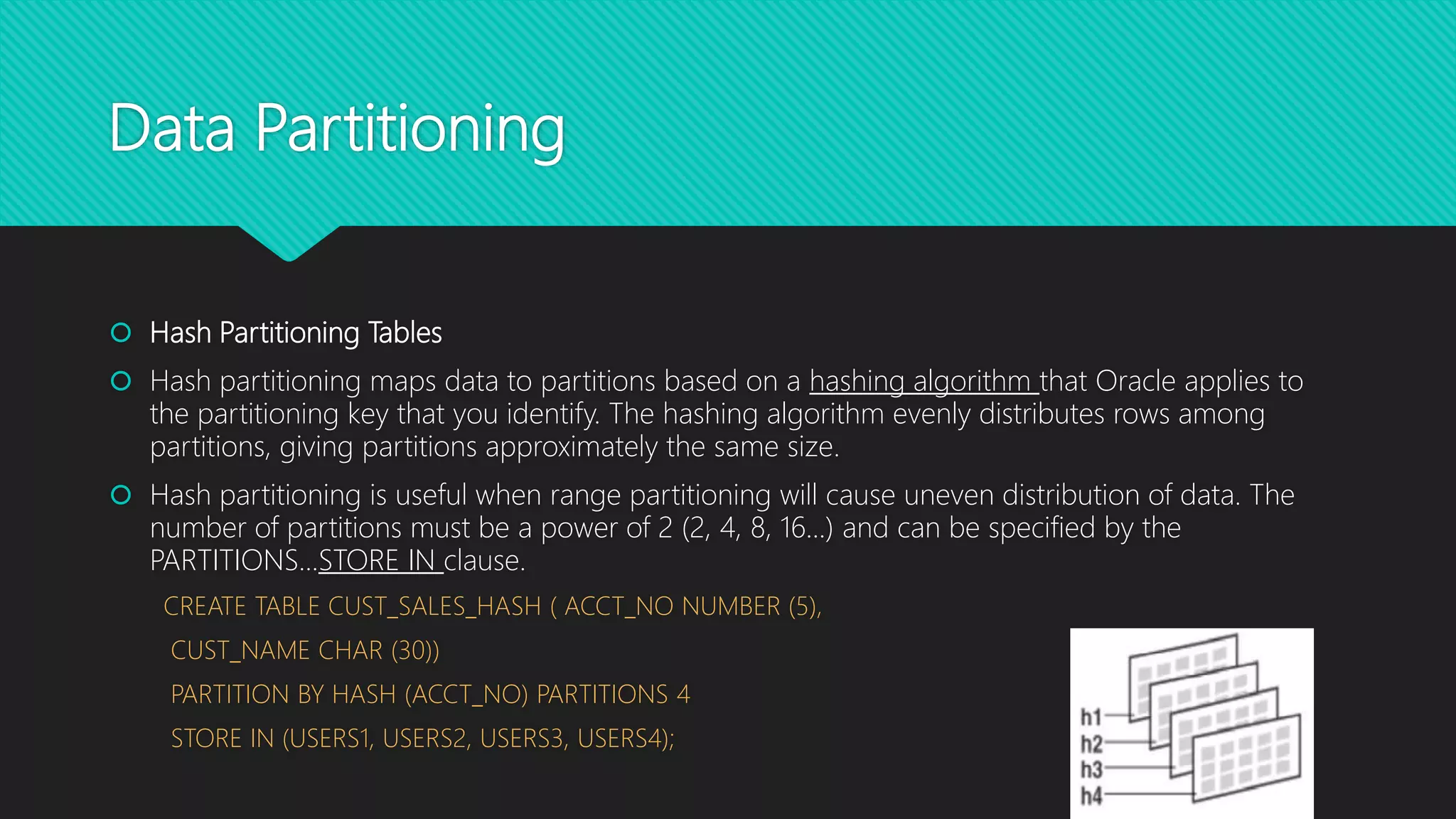 Data Partitioning
 Hash Partitioning Tables
 Hash partitioning maps data to partitions based on a hashing algorithm that Oracle applies to
the partitioning key that you identify. The hashing algorithm evenly distributes rows among
partitions, giving partitions approximately the same size.
 Hash partitioning is useful when range partitioning will cause uneven distribution of data. The
number of partitions must be a power of 2 (2, 4, 8, 16...) and can be specified by the
PARTITIONS...STORE IN clause.
CREATE TABLE CUST_SALES_HASH ( ACCT_NO NUMBER (5),
CUST_NAME CHAR (30))
PARTITION BY HASH (ACCT_NO) PARTITIONS 4
STORE IN (USERS1, USERS2, USERS3, USERS4);
 