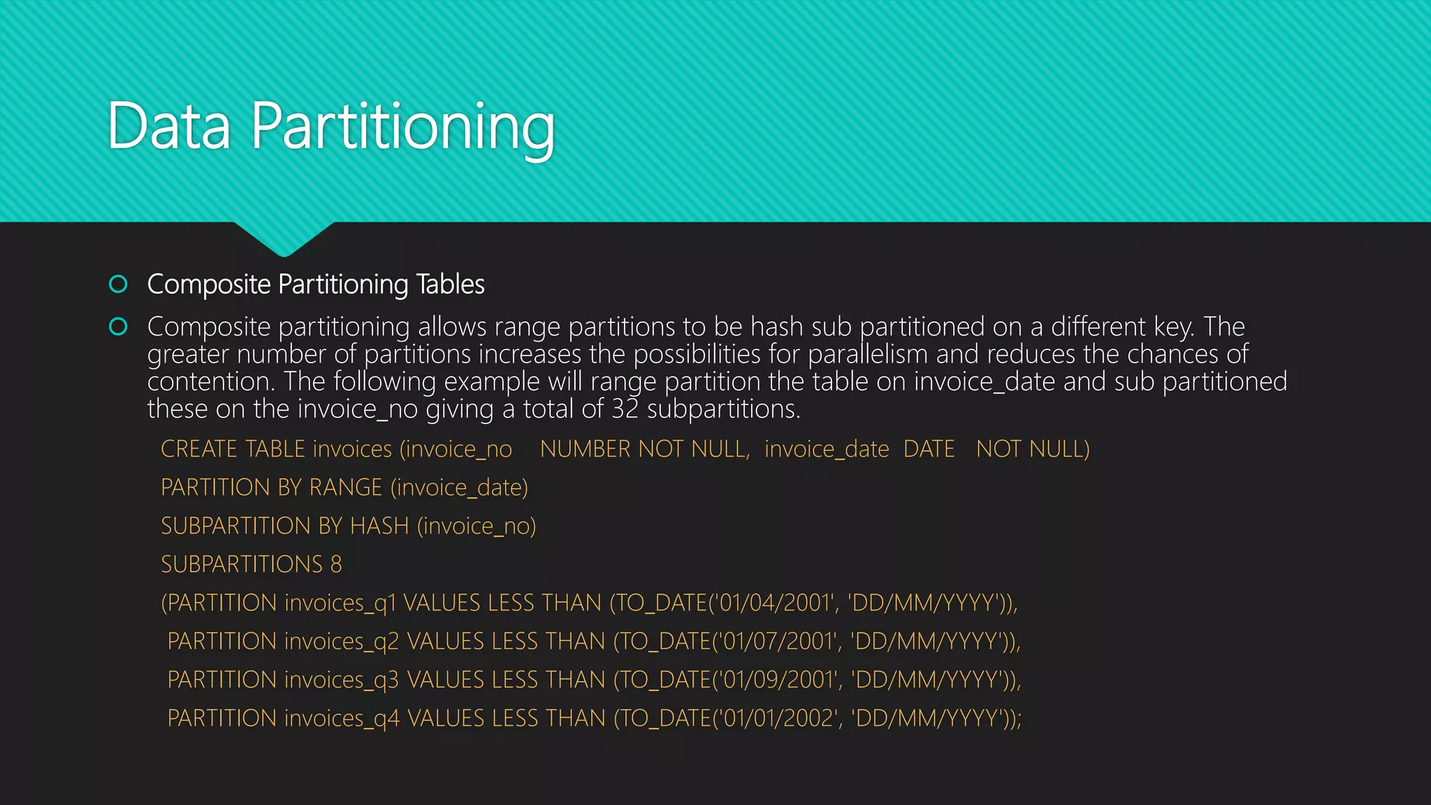 Data Partitioning
 Composite Partitioning Tables
 Composite partitioning allows range partitions to be hash sub partitioned on a different key. The
greater number of partitions increases the possibilities for parallelism and reduces the chances of
contention. The following example will range partition the table on invoice_date and sub partitioned
these on the invoice_no giving a total of 32 subpartitions.
CREATE TABLE invoices (invoice_no NUMBER NOT NULL, invoice_date DATE NOT NULL)
PARTITION BY RANGE (invoice_date)
SUBPARTITION BY HASH (invoice_no)
SUBPARTITIONS 8
(PARTITION invoices_q1 VALUES LESS THAN (TO_DATE('01/04/2001', 'DD/MM/YYYY')),
PARTITION invoices_q2 VALUES LESS THAN (TO_DATE('01/07/2001', 'DD/MM/YYYY')),
PARTITION invoices_q3 VALUES LESS THAN (TO_DATE('01/09/2001', 'DD/MM/YYYY')),
PARTITION invoices_q4 VALUES LESS THAN (TO_DATE('01/01/2002', 'DD/MM/YYYY'));
 
