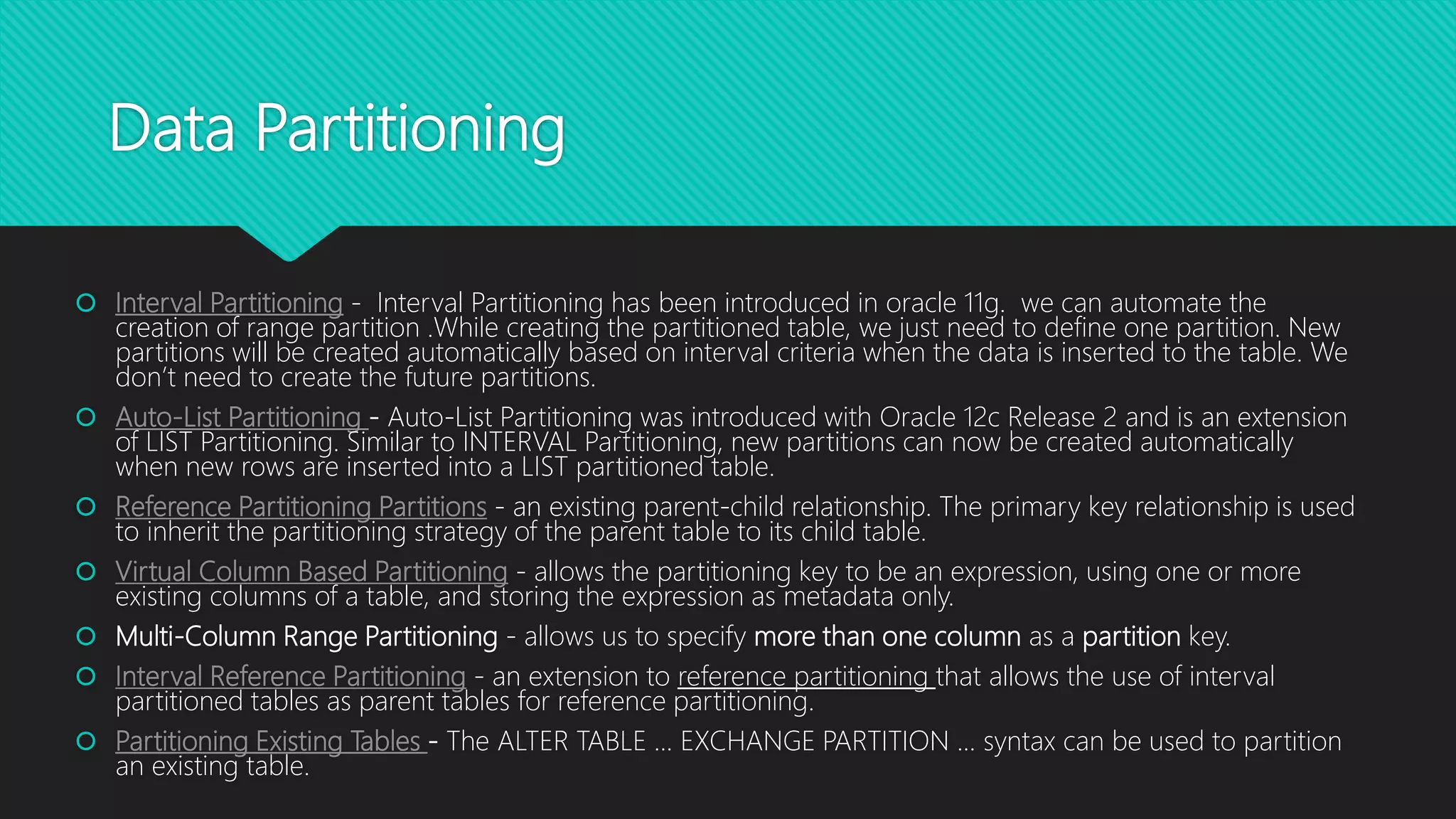 Data Partitioning
 Interval Partitioning - Interval Partitioning has been introduced in oracle 11g. we can automate the
creation of range partition .While creating the partitioned table, we just need to define one partition. New
partitions will be created automatically based on interval criteria when the data is inserted to the table. We
don’t need to create the future partitions.
 Auto-List Partitioning - Auto-List Partitioning was introduced with Oracle 12c Release 2 and is an extension
of LIST Partitioning. Similar to INTERVAL Partitioning, new partitions can now be created automatically
when new rows are inserted into a LIST partitioned table.
 Reference Partitioning Partitions - an existing parent-child relationship. The primary key relationship is used
to inherit the partitioning strategy of the parent table to its child table.
 Virtual Column Based Partitioning - allows the partitioning key to be an expression, using one or more
existing columns of a table, and storing the expression as metadata only.
 Multi-Column Range Partitioning - allows us to specify more than one column as a partition key.
 Interval Reference Partitioning - an extension to reference partitioning that allows the use of interval
partitioned tables as parent tables for reference partitioning.
 Partitioning Existing Tables - The ALTER TABLE ... EXCHANGE PARTITION ... syntax can be used to partition
an existing table.
 