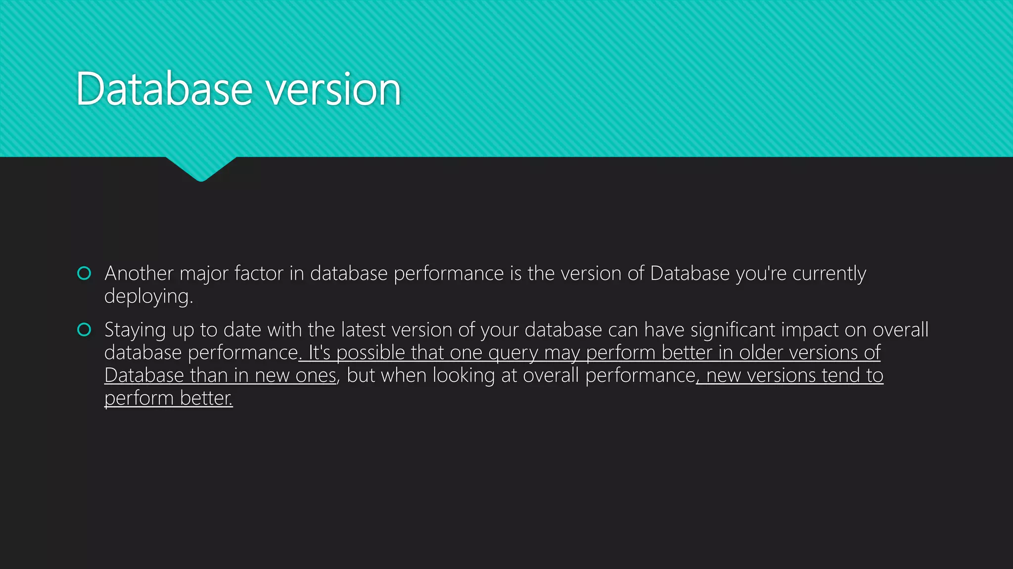 Database version
 Another major factor in database performance is the version of Database you're currently
deploying.
 Staying up to date with the latest version of your database can have significant impact on overall
database performance. It's possible that one query may perform better in older versions of
Database than in new ones, but when looking at overall performance, new versions tend to
perform better.
 