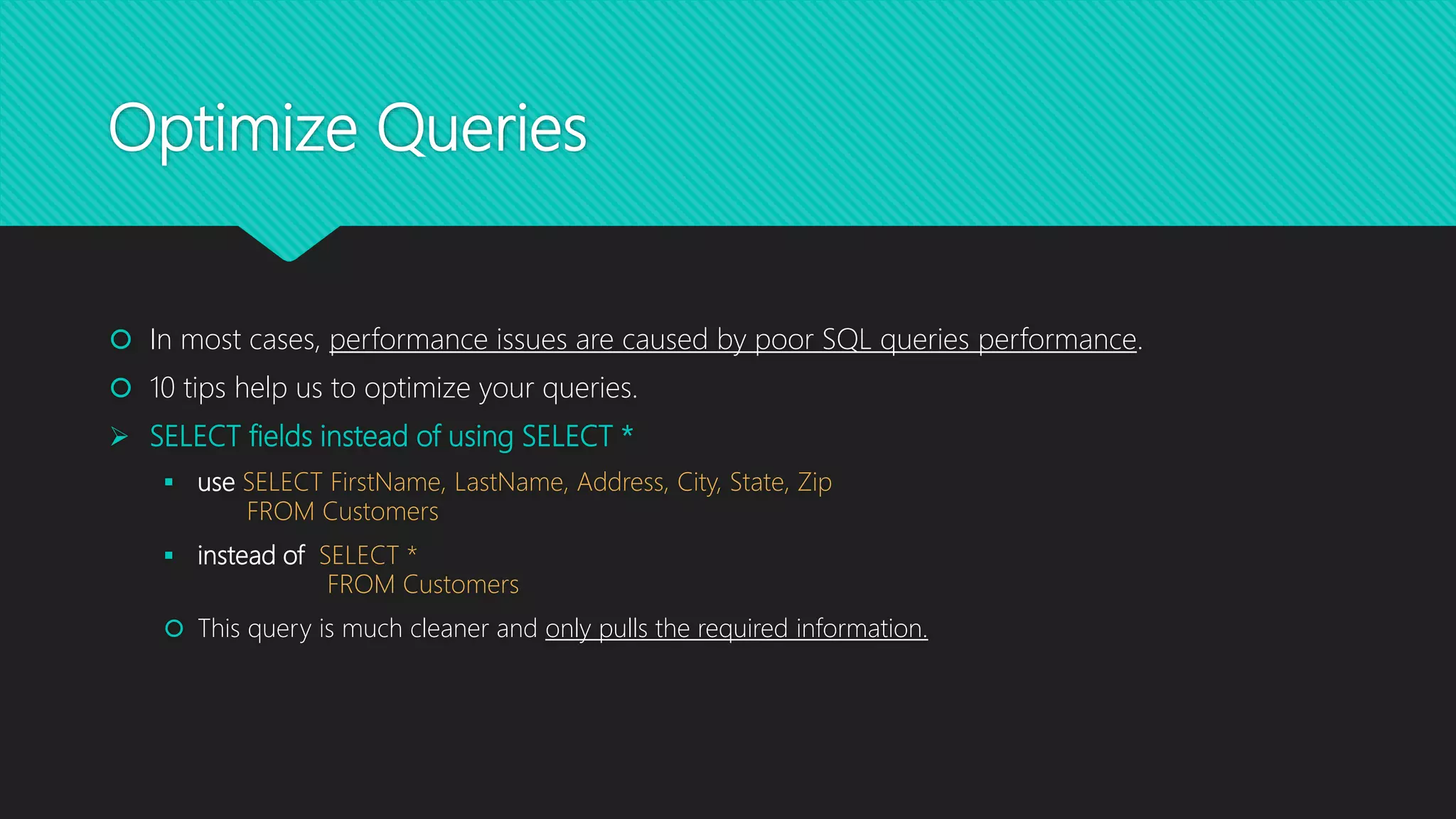 Optimize Queries
 In most cases, performance issues are caused by poor SQL queries performance.
 10 tips help us to optimize your queries.
 SELECT fields instead of using SELECT *
 use SELECT FirstName, LastName, Address, City, State, Zip
FROM Customers
 instead of SELECT *
FROM Customers
 This query is much cleaner and only pulls the required information.
 