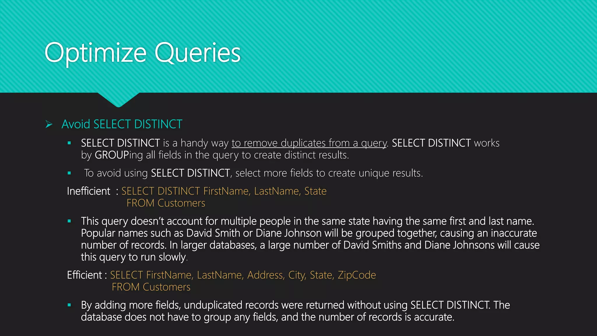 Optimize Queries
 Avoid SELECT DISTINCT
 SELECT DISTINCT is a handy way to remove duplicates from a query. SELECT DISTINCT works
by GROUPing all fields in the query to create distinct results.
 To avoid using SELECT DISTINCT, select more fields to create unique results.
Inefficient : SELECT DISTINCT FirstName, LastName, State
FROM Customers
 This query doesn’t account for multiple people in the same state having the same first and last name.
Popular names such as David Smith or Diane Johnson will be grouped together, causing an inaccurate
number of records. In larger databases, a large number of David Smiths and Diane Johnsons will cause
this query to run slowly.
Efficient : SELECT FirstName, LastName, Address, City, State, ZipCode
FROM Customers
 By adding more fields, unduplicated records were returned without using SELECT DISTINCT. The
database does not have to group any fields, and the number of records is accurate.
 