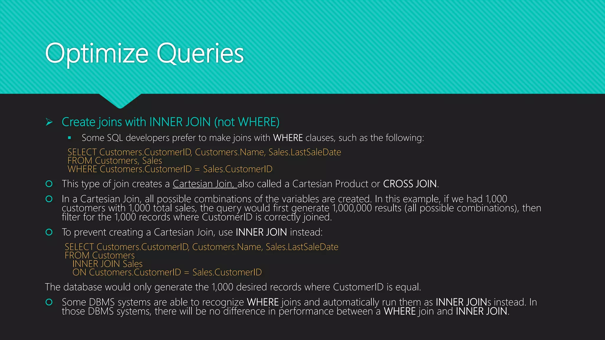 Optimize Queries
 Create joins with INNER JOIN (not WHERE)
 Some SQL developers prefer to make joins with WHERE clauses, such as the following:
SELECT Customers.CustomerID, Customers.Name, Sales.LastSaleDate
FROM Customers, Sales
WHERE Customers.CustomerID = Sales.CustomerID
 This type of join creates a Cartesian Join, also called a Cartesian Product or CROSS JOIN.
 In a Cartesian Join, all possible combinations of the variables are created. In this example, if we had 1,000
customers with 1,000 total sales, the query would first generate 1,000,000 results (all possible combinations), then
filter for the 1,000 records where CustomerID is correctly joined.
 To prevent creating a Cartesian Join, use INNER JOIN instead:
SELECT Customers.CustomerID, Customers.Name, Sales.LastSaleDate
FROM Customers
INNER JOIN Sales
ON Customers.CustomerID = Sales.CustomerID
The database would only generate the 1,000 desired records where CustomerID is equal.
 Some DBMS systems are able to recognize WHERE joins and automatically run them as INNER JOINs instead. In
those DBMS systems, there will be no difference in performance between a WHERE join and INNER JOIN.
 