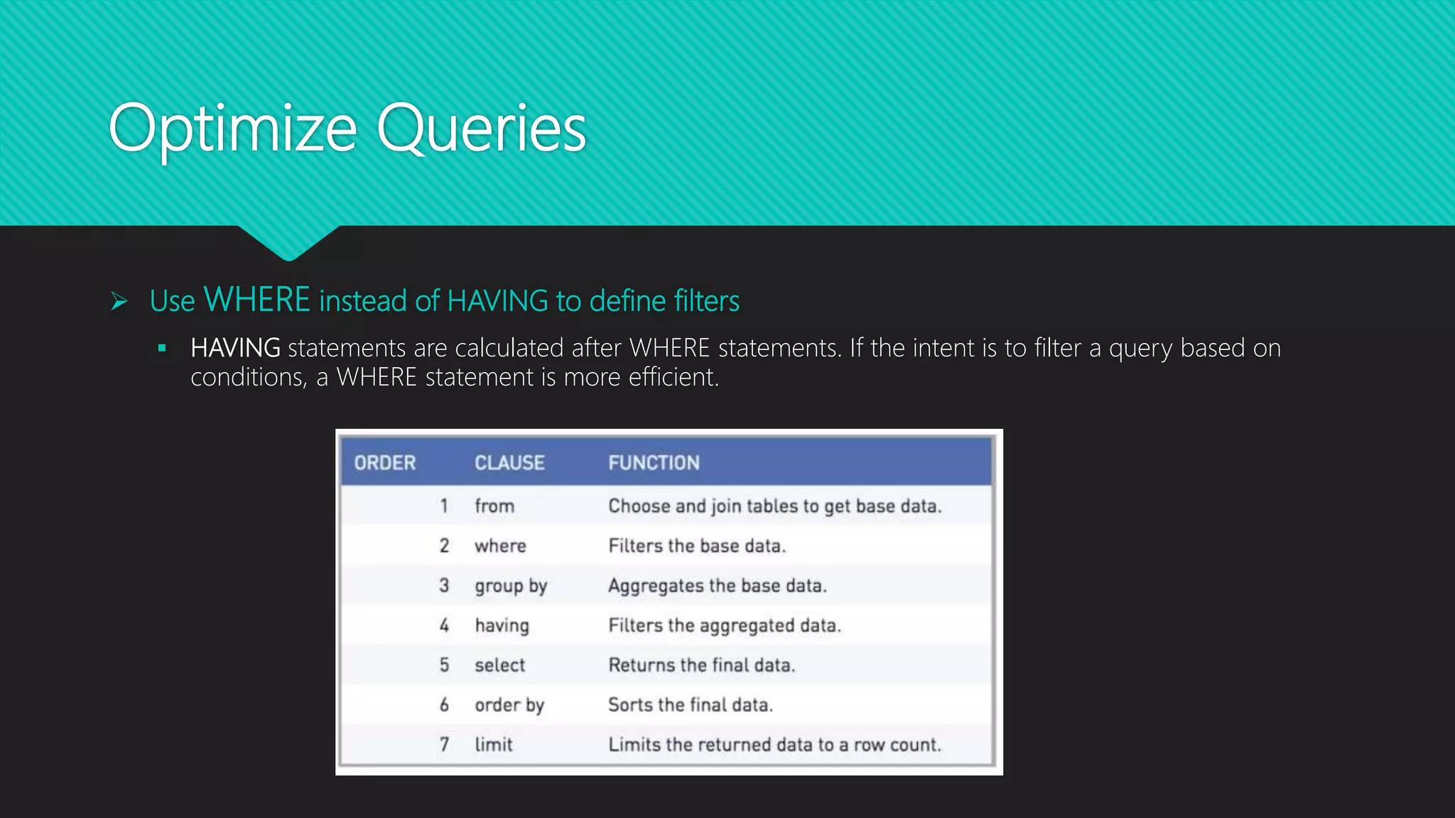 Optimize Queries
 Use WHERE instead of HAVING to define filters
 HAVING statements are calculated after WHERE statements. If the intent is to filter a query based on
conditions, a WHERE statement is more efficient.
 