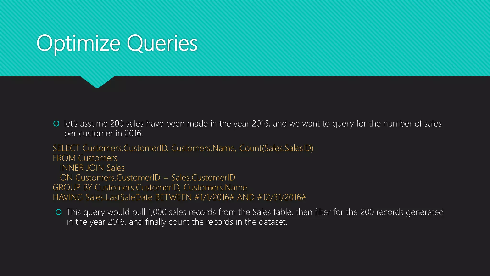 Optimize Queries
 let’s assume 200 sales have been made in the year 2016, and we want to query for the number of sales
per customer in 2016.
SELECT Customers.CustomerID, Customers.Name, Count(Sales.SalesID)
FROM Customers
INNER JOIN Sales
ON Customers.CustomerID = Sales.CustomerID
GROUP BY Customers.CustomerID, Customers.Name
HAVING Sales.LastSaleDate BETWEEN #1/1/2016# AND #12/31/2016#
 This query would pull 1,000 sales records from the Sales table, then filter for the 200 records generated
in the year 2016, and finally count the records in the dataset.
 