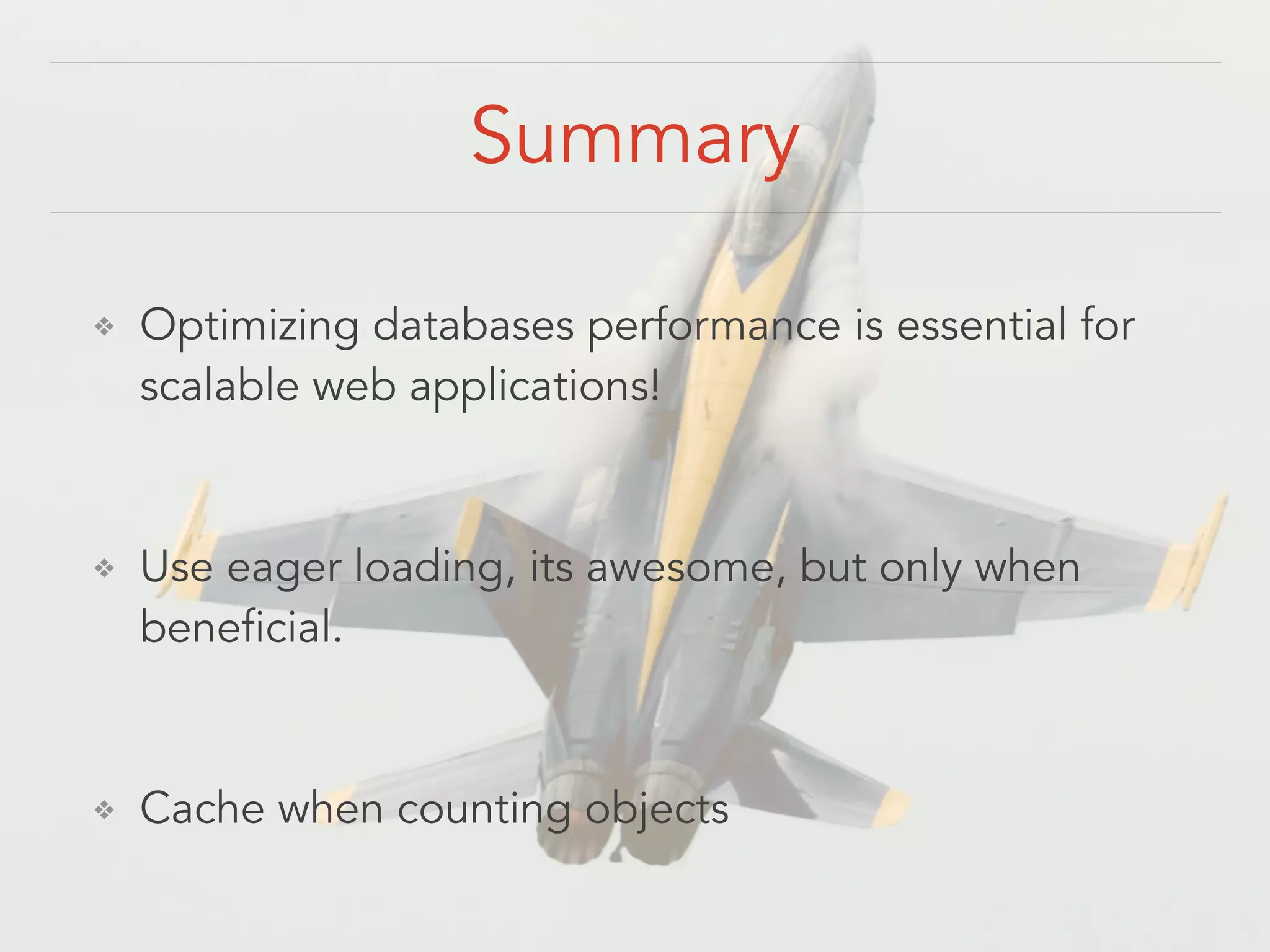 Summary ❖ Optimizing databases performance is essential for scalable web applications! ! ❖ Use eager loading, its awesome, but only when beneficial. ! ❖ Cache when counting objects