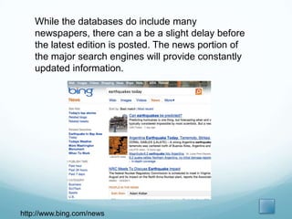 While the databases do include many
    newspapers, there can a be a slight delay before
    the latest edition is posted. The news portion of
    the major search engines will provide constantly
    updated information.




http://www.bing.com/news
 