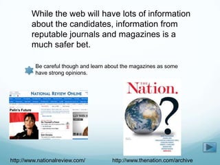 While the web will have lots of information
        about the candidates, information from
        reputable journals and magazines is a
        much safer bet.

          Be careful though and learn about the magazines as some
          have strong opinions.




http://www.nationalreview.com/         http://www.thenation.com/archive
 