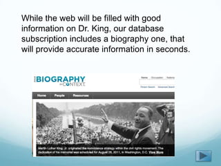 While the web will be filled with good
information on Dr. King, our database
subscription includes a biography one, that
will provide accurate information in seconds.
 