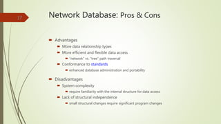 Network Database: Pros & Cons
 Advantages
 More data relationship types
 More efficient and flexible data access
 “network” vs. “tree” path traversal
 Conformance to standards
 enhanced database administration and portability
 Disadvantages
 System complexity
 require familiarity with the internal structure for data access
 Lack of structural independence
 small structural changes require significant program changes
17
 