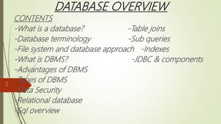 DATABASE OVERVIEW
CONTENTS
-What is a database? -Table joins
-Database terminology -Sub queries
-File system and database approach -Indexes
-What is DBMS? -JDBC & components
-Advantages of DBMS
-Types of DBMS
-Data Security
-Relational database
-Sql overview
2
 