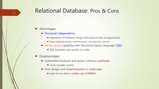 Relational Database: Pros & Cons
 Advantages
 Structural independence
 Separation of database design and physical data storage/access
 Easier database design, implementation, management, and use
 Ad hoc query capability with Structured Query Language (SQL)
 SQL translates user queries to codes
 Disadvantages
 Substantial hardware and system software overhead
 more complex system
 Poor design and implementation is made easy
 ease-of-use allows careless use of RDBMS
20
 