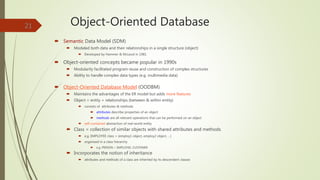 Object-Oriented Database
 Semantic Data Model (SDM)
 Modeled both data and their relationships in a single structure (object)
 Developed by Hammer & McLeod in 1981
 Object-oriented concepts became popular in 1990s
 Modularity facilitated program reuse and construction of complex structures
 Ability to handle complex data types (e.g. multimedia data)
 Object-Oriented Database Model (OODBM)
 Maintains the advantages of the ER model but adds more features
 Object = entity + relationships (between & within entity)
 consists of attributes & methods
 attributes describe properties of an object
 methods are all relevant operations that can be performed on an object
 self-contained abstraction of real-world entity
 Class = collection of similar objects with shared attributes and methods
 e.g. EMPLOYEE class = (employ1 object, employ2 object, …)
 organized in a class hierarchy
 e.g. PERSON > EMPLOYEE, CUSTOMER
 Incorporates the notion of inheritance
 attributes and methods of a class are inherited by its descendent classes
21
 
