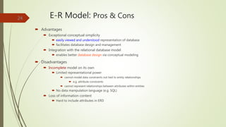 E-R Model: Pros & Cons
 Advantages
 Exceptional conceptual simplicity
 easily viewed and understood representation of database
 facilitates database design and management
 Integration with the relational database model
 enables better database design via conceptual modeling
 Disadvantages
 Incomplete model on its own
 Limited representational power
 cannot model data constraints not tied to entity relationships
 e.g. attribute constraints
 cannot represent relationships between attributes within entities
 No data manipulation language (e.g. SQL)
 Loss of information content
 Hard to include attributes in ERD
24
 