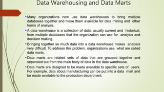 Data Warehousing and Data Marts
•Many organizations now use data warehouses to bring multiple
databases together and make them available for data mining and other
forms of analysis.
•A data warehouse is a collection of data, usually current and historical,
from multiple databases that the organization can use for analysis and
decision making.
•Bringing together so much data into a data warehouse makes analysis
very difficult. To address this problem, organizations use what are called
data marts.
•Data marts are related sets of data that are grouped together and
separated out from the main body of data in the data warehouse.
•Data marts are designed to be made available to specific sets of users.
For example, data about manufacturing can be put into a data mart and
be made available to the production department.
 